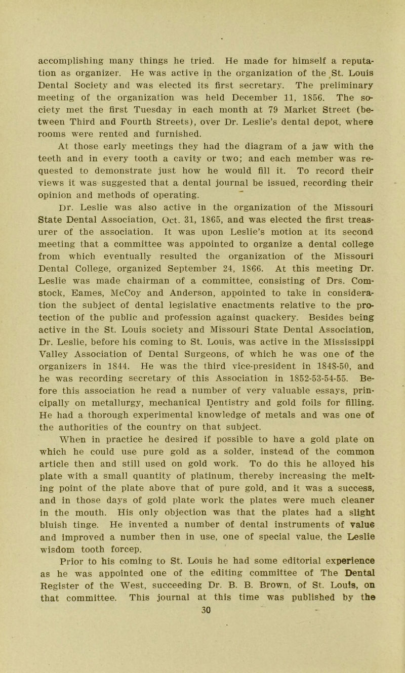 accomplishing many things he tried. He made for himself a reputa- tion as organizer. He was active in the organization of the St. Louis Dental Society and was elected its first secretary. The preliminary meeting of the organization was held December 11, 1856. The so- ciety met the first Tuesday in each month at 79 Market Street (be- tween Third and Fourth Streets), over Dr. Leslie’s dental depot, where rooms were rented and furnished. At those early meetings they had the diagram of a jaw with the teeth and in every tooth a cavity or two; and each member was re- quested to demonstrate just how he would fill it. To record their views it was suggested that a dental journal be issued, recording their opinion and methods of operating. Dr. Leslie was also active in the organization of the Missouri State Dental Association, Oct. 81, 1865, and was elected the first treas- urer of the association. It was upon Leslie’s motion at its second meeting that a committee was appointed to organize a dental college from which eventually resulted the organization of the Missouri Dental College, organized September 24, 1866. At this meeting Dr. Leslie was made chairman of a committee, consisting of Drs. Com- stock, Eames, McCoy and Anderson, appointed to take in considera- tion the subject of dental legislative enactments relative to the pro- tection of the public and profession against quackery. Besides being active in the St. Louis society and Missouri State Dental Association, Dr. Leslie, before his coming to St. Louis, was active in the Mississippi Valley Association of Dental Surgeons, of wrhich he was one of the organizers in 1844. He was the third vice-president in 184S-50, and he was recording secretary of this Association in 1852-53-54-55. Be- fore this association he read a number of very valuable essays, prin- cipally on metallurgy, mechanical Dentistry and gold foils for filling. He had a thorough experimental knowledge of metals and wras one of the authorities of the country on that subject. When in practice he desired if possible to have a gold plate on which he could use pure gold as a solder, instead of the common article then and still used on gold work. To do this he alloyed his plate w'ith a small quantity of platinum, thereby increasing the melt- ing point of the plate above that of pure gold, and it was a success, and in those days of gold plate work the plates were much cleaner in the mouth. His only objection was that the plates had a slight bluish tinge. He invented a number of dental instruments of valu6 and improved a number then in use, one of special value, the Leslie wisdom tooth forcep. Prior to his coming to St. Louis he had some editorial experience as he was appointed one of the editing committee of The Dental Register of the West, succeeding Dr. B. B. Brown, of St. Louis, on that committee. This journal at this time w-as published by the