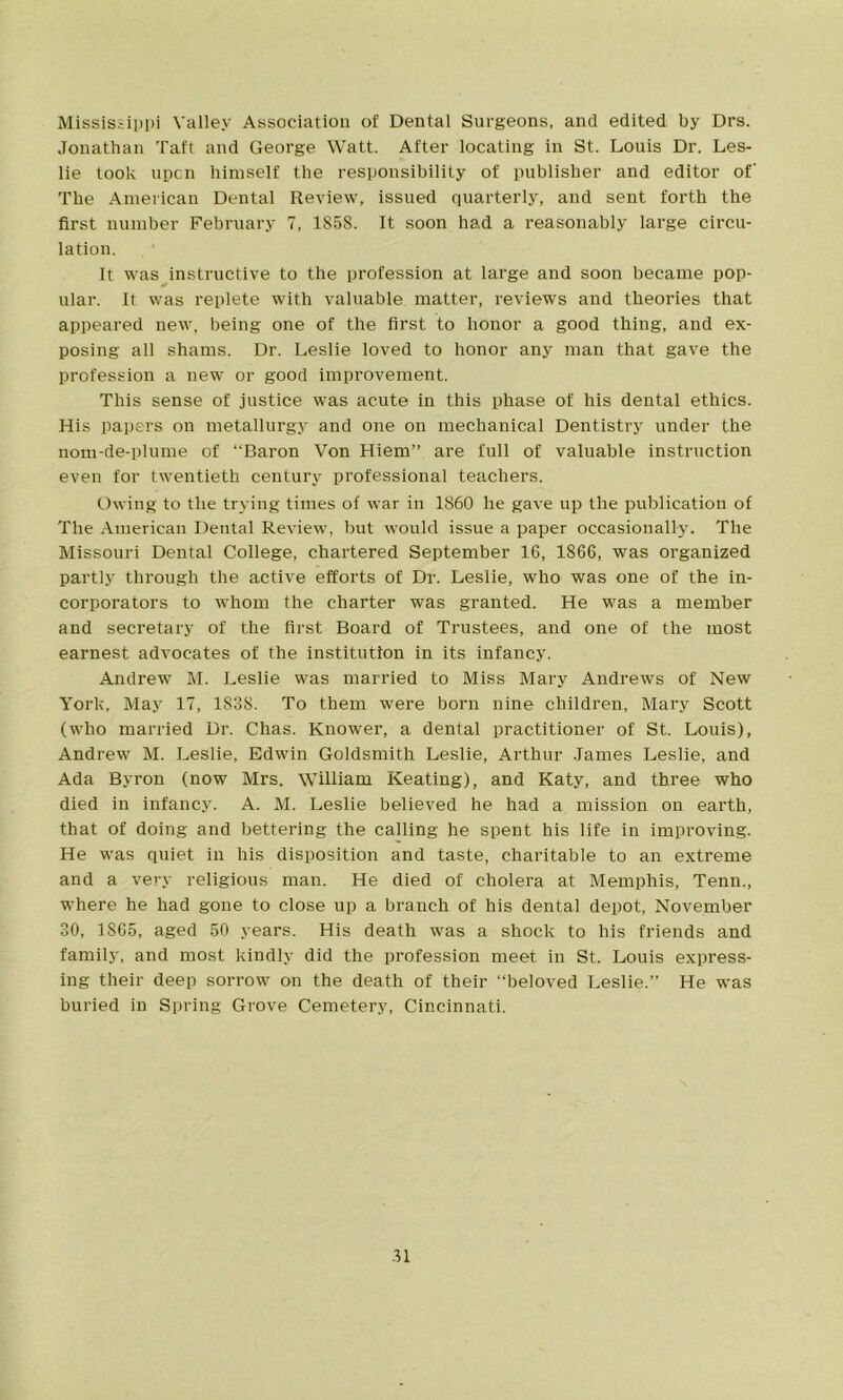 Mississippi Valley Association of Dental Surgeons, and edited by Drs. Jonathan Taft and George Watt. After locating in St. Louis Dr. Les- lie took upon himself the responsibility of publisher and editor of The American Dental Review, issued quarterly, and sent forth the first number February 7, 1858. It soon had a reasonably large circu- lation. It was instructive to the profession at large and soon became pop- ular. It was replete with valuable matter, reviews and theories that appeared new, being one of the first to honor a good thing, and ex- posing all shams. Dr. Leslie loved to honor any man that gave the profession a new or good improvement. This sense of justice was acute in this phase of his dental ethics. His papers on metallurgy and one on mechanical Dentistry under the nom-de-plume of “Baron Von Hiem” are full of valuable instruction even for twentieth century professional teachers. Owing to the trying times of war in 1860 lie gave up the publication of The American Dental Review, but would issue a paper occasionally. The Missouri Dental College, chartered September 16, 1866, was organized partly through the active efforts of Dr. Leslie, who was one of the in- corporators to whom the charter was granted. He was a member and secretary of the first Board of Trustees, and one of the most earnest advocates of the institution in its infancy. Andrew M. Leslie was married to Miss Mary Andrews of New York, May 17, 1838. To them were born nine children, Mary Scott (who married Dr. Chas. Knower, a dental practitioner of St. Louis), Andrew M. Leslie, Edwin Goldsmith Leslie, Arthur James Leslie, and Ada Byron (now Mrs. William Keating), and Katy, and three who died in infancy. A. M. Leslie believed he had a mission on earth, that of doing and bettering the calling he spent his life in improving. He was quiet in his disposition and taste, charitable to an extreme and a very religious man. He died of cholera at Memphis, Tenn., where he had gone to close up a branch of his dental depot, November 30, 1S65, aged 50 years. His death was a shock to his friends and family, and most kindly did the profession meet in St. Louis express- ing their deep sorrow on the death of their “beloved Leslie.” He was buried in Spring Grove Cemetery, Cincinnati. .11