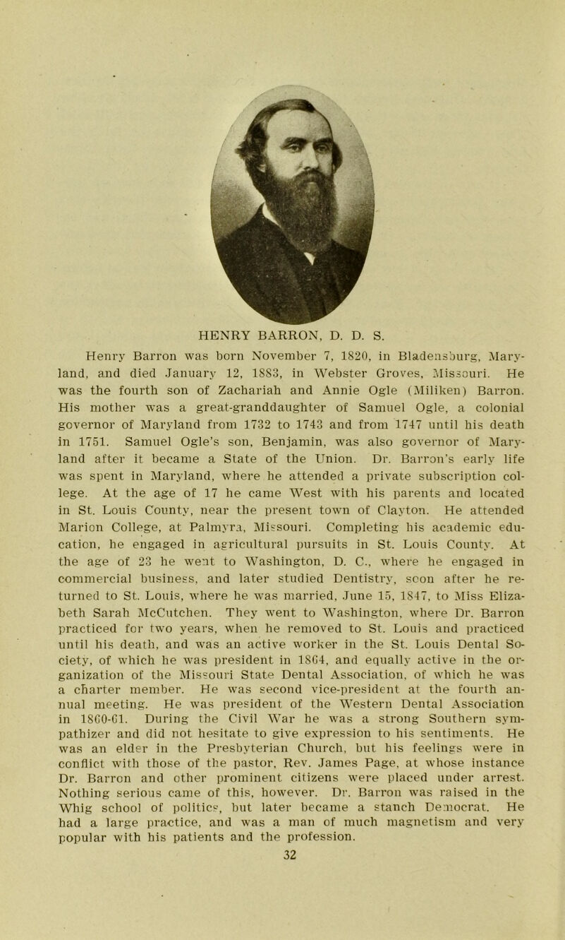 / i HENRY BARRON, D. D. S. Henry Barron was born November 7, 1820, in Bladensburg, Mary- land, and died January 12, 1883, in Webster Groves, Missouri. He was the fourth son of Zachariah and Annie Ogle (Miliken) Barron. His mother was a great-granddaughter of Samuel Ogle, a colonial governor of Maryland from 1732 to 1743 and from 1747 until his death in 1751. Samuel Ogle’s son, Benjamin, was also governor of Mary- land after it became a State of the Union. Dr. Barron’s early life was spent in Maryland, where he attended a private subscription col- lege. At the age of 17 he came West with his parents and located in St. Louis County, near the present town of Clayton. He attended Marion College, at Palmyra, Missouri. Completing his academic edu- cation, he engaged in agricultural pursuits in St. Louis County. At the age of 23 he went to Washington. D. C., where he engaged in commercial business, and later studied Dentistry, scon after he re- turned to St. Louis, where he was married, June 15, 1S47, to Miss Eliza- beth Sarah McCutchen. They went to Washington, where Dr. Barron practiced for two years, when he removed to St. Louis and practiced until his death, and was an active worker in the St. Louis Dental So- ciety, of which he was president in 18G4, and equally active in the or- ganization of the Missouri State Dental Association, of which he was a charter member. He was second vice-president at the fourth an- nual meeting. He was president of the Western Dental Association in 18G0-G1. During the Civil War he was a strong Southern sym- pathizer and did not hesitate to give expression to his sentiments. He was an elder in the Presbyterian Church, but his feelings were in conflict with those of the pastor, Rev. James Page, at whose instance Dr. Barron and other prominent citizens were placed under arrest. Nothing serious came of this, however. Dr. Barron was raised in the Whig school of politics, but later became a stanch Democrat. He had a large practice, and was a man of much magnetism and very popular with his patients and the profession.