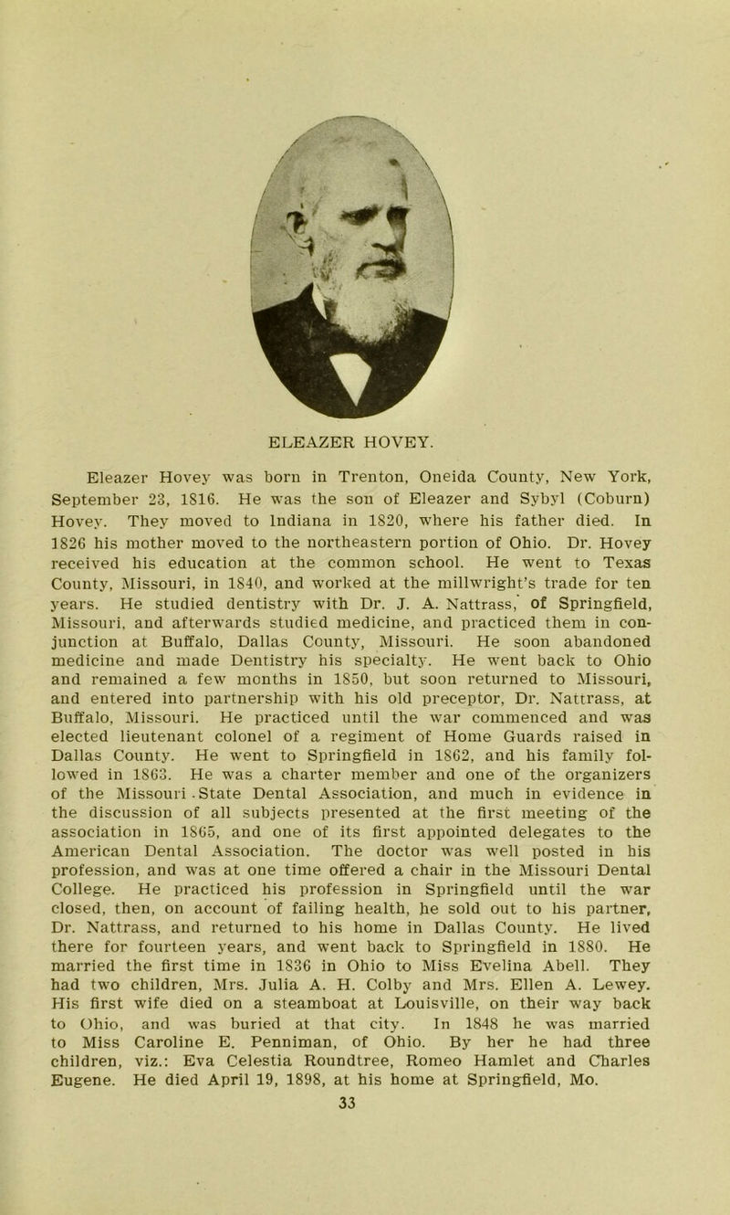 ELEAZER HOVEY. Eleazer Hovey was born in Trenton, Oneida County, New York, September 23, 1816. He was the son of Eleazer and Sybyl (Coburn) Hovey. They moved to Indiana in 1820, where his father died. In 1826 his mother moved to the northeastern portion of Ohio. Dr. Hovey received his education at the common school. He went to Texas County, Missouri, in 1840, and worked at the millwright’s trade for ten years. He studied dentistry with Dr. J. A. Nattrass, of Springfield, Missouri, and afterwards studied medicine, and practiced them in con- junction at Buffalo, Dallas County, Missouri. He soon abandoned medicine and made Dentistry his specialty. He went back to Ohio and remained a few months in 1850, but soon returned to Missouri, and entered into partnership with his old preceptor, Dr. Nattrass, at Buffalo, Missouri. He practiced until the war commenced and was elected lieutenant colonel of a regiment of Home Guards raised in Dallas County. He went to Springfield in 1802, and his family fol- lowed in 1863. He was a charter member and one of the organizers of the Missouri - State Dental Association, and much in evidence in the discussion of all subjects presented at the first meeting of the association in 1865, and one of its first appointed delegates to the American Dental Association. The doctor was well posted in his profession, and was at one time offered a chair in the Missouri Dental College. He practiced his profession in Springfield until the war closed, then, on account of failing health, he sold out to his partner, Dr. Nattrass, and returned to his home in Dallas County. He lived there for fourteen years, and went back to Springfield in 1880. He married the first time in 1836 in Ohio to Miss Evelina Abell. They had two children, Mrs. Julia A. H. Colby and Mrs. Ellen A. Lewey. His first wife died on a steamboat at Louisville, on their way back to Ohio, and was buried at that city. In 1848 he was married to Miss Caroline E. Penniman, of Ohio. By her he had three children, viz.: Eva Celestia Roundtree, Romeo Hamlet and Charles Eugene. He died April 19, 1898, at his home at Springfield, Mo.