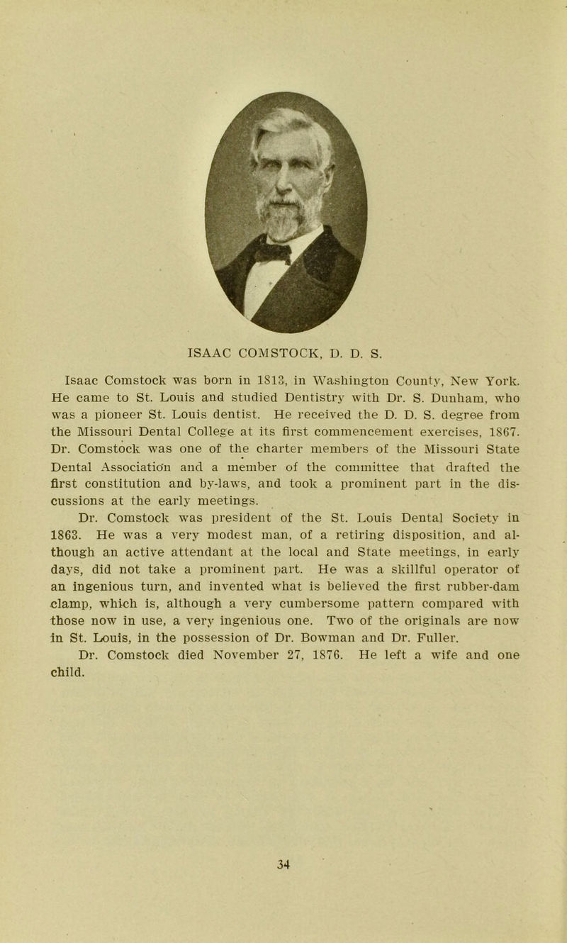 ISAAC COMSTOCK, D. D. S. Isaac Comstock was born in 1813, in Washington County, New York. He came to St. Louis and studied Dentistry with Dr. S. Dunham, who was a pioneer St. Louis dentist. He received the D. D. S. degree from the Missouri Dental College at its first commencement exercises, 1867. Dr. Comstock was one of the charter members of the Missouri State Dental Association and a member of the committee that drafted the first constitution and by-laws, and took a prominent part in the dis- cussions at the early meetings. Dr. Comstock was president of the St. Louis Dental Society in 1863. He was a very modest man, of a retiring disposition, and al- though an active attendant at the local and State meetings, in early days, did not take a prominent part. He was a skillful operator of an ingenious turn, and invented what is believed the first rubber-dam clamp, which is, although a very cumbersome pattern compared with those now in use, a very ingenious one. Two of the originals are now in St. Louis, in the possession of Dr. Bowman and Dr. Fuller. Dr. Comstock died November 27, 1876. He left a wife and one child.