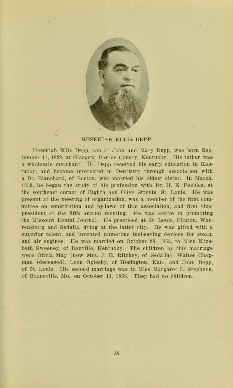 HEZEKIAH ELLIS DEPP. Hezekiah Ellis Depp, son cf John and Mary Depp, was born Sep- tember 11, 1829, at Glasgow, Barren County, Kentucky. His father was a wholesale merchant. Dr. Depp received his early education in Ken- tucky, and became interested in Dentistry through association with a Dr. Blanchard, of Boston, who married his oldest sister. In March, 1859, he began the study cf his profession with Dr. H. E. Peebles, at the southeast corner of Eighth and Olive Streets, St. Louis. He was present at the meeting of organization, was a member of the first com- mittee on constitution and by-laws of this association, and first vice- president at the fifth annual meeting. He was active in promoting the Missouri Dental Journal. He practiced at St. Louis, Clinton, War- rensburg and Sedalia, dying at the latter city. He was gifted with a superior talent, and invented numerous fuel-saving devices for steam and air engines. He was married on October 28, 1852, to Miss Eliza- beth Sweeney, of Danville, Kentucky. The children by this marriage were Olivia May (now Mrs. J. E. Ritchey, of Sedalia), Walter Chap- man (deceased), Leon Oglesby, of Hosington, Kan., and John Depp, of St. Louis. His second marriage was to Miss Margaret L. Stephens, of Booneville, Mo., on October 11, 1866. They had no children.