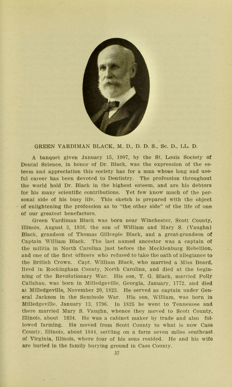 GREEN VARDIMAN BLACK, M. D., D. D. S., Sc. D„ LL. D. A banquet given January 15, 1907, by the St. Louis Society of Dental Science, in honor of Dr. Black, was the expression of the es- teem and appreciation this society has for a man whose long and use- ful career has been devoted to Dentistry. The profession throughout the world hold Dr. Black in the highest esteem, and are his debtors for his many scientific contributions. Yet few know much of the per- sonal side of his busy life. This sketch is prepared with the object of enlightening the profession as to “the other side” of the life of one of our greatest benefactors. Green Vardiman Black was born near Winchester, Scott County, Illinois, August 3, 1836, the son of William and Mary S. (Vaughn) Black, grandson of Thomas Gillespie Black, and a great-grandson of Captain William Black. The last named ancestor was a captain of the militia in North Carolina just before the Mecklenburg Rebellion, and one of the first officers who refused to take the oath of allegiance to the British Crown. Capt. William Black, who married a Miss Beard, lived in Rockingham County, North Carolina, and died at the begin- ning of the Revolutionary War. His son, T. G. Black, married Polly Callahan, was born in Milledgeville, Georgia, January, 1772, and died at Milledgeville, November 20, 1823. He served as captain under Gen- eral Jackson in the Seminole War. His son, William, was born in Milledgeville, January 13, 1796. In 1825 he went to Tennessee and there married Mary S. Vaughn, whence they moved to Scott County, Illinois, about 1834. He was a cabinet maker by trade and also fol- lowed farming. He moved from Scott County to what is now Cass County, Illinois, about 1844, settling on a farm seven miles southeast of Virginia, Illinois, where four of his sons resided. He and his wife are buried in the family burying ground in Cass County.