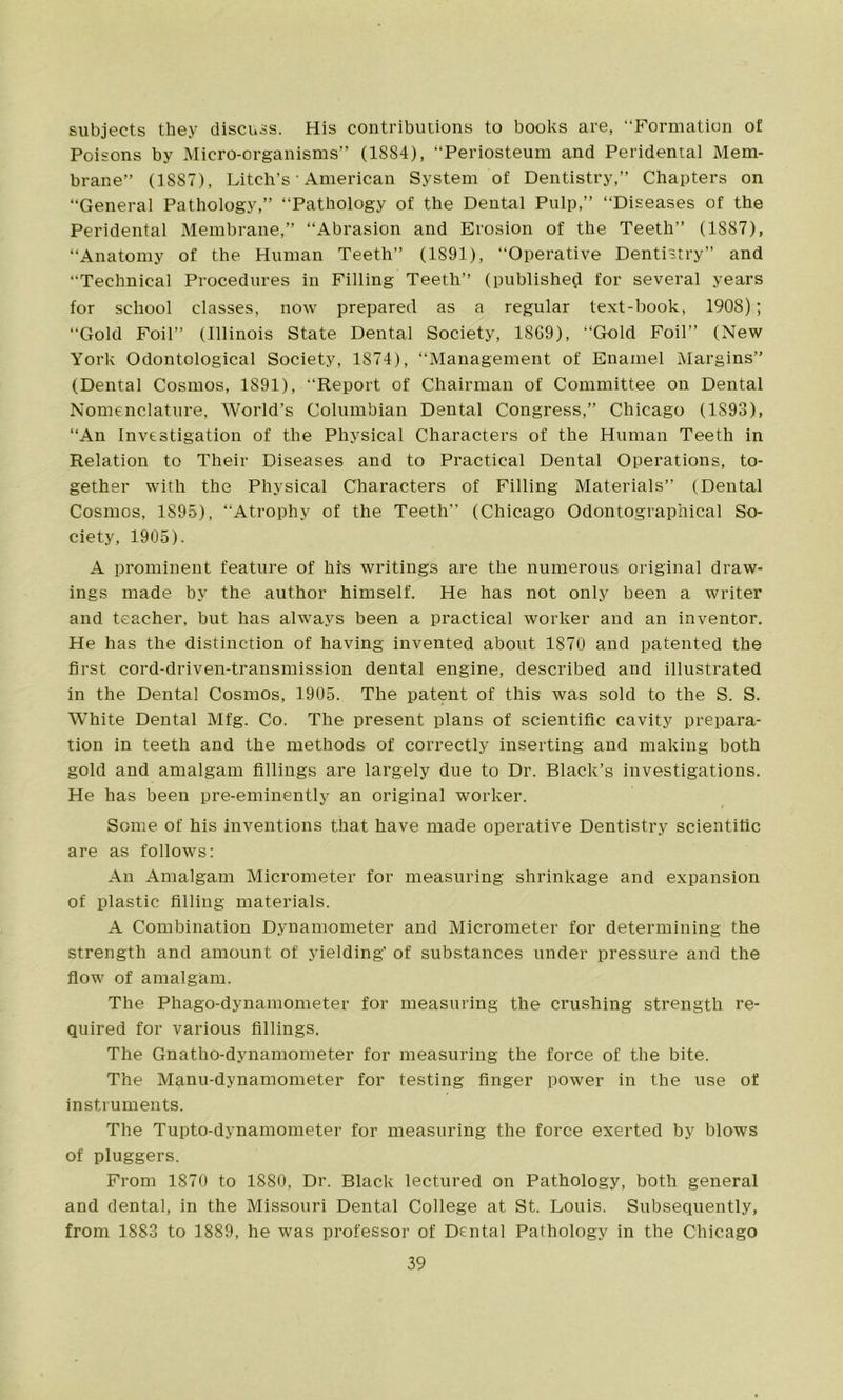 subjects they discuss. His contributions to books are, Formation of Poisons by Micro-organisms” (1884), Periosteum and Peridental Mem- brane” (1887), Litch's' American System of Dentistry,” Chapters on ‘‘General Pathology,” ‘‘Pathology of the Dental Pulp,” “Diseases of the Peridental Membrane,” “Abrasion and Erosion of the Teeth” (1S87), “Anatomy of the Human Teeth” (1S91), “Operative Dentistry” and “Technical Procedures in Filling Teeth” (published for several years for school classes, now prepared as a regular text-book, 1908); “Gold Foil” (Illinois State Dental Society, 1869), “Gold Foil” (New York Odontological Society, 1874), “Management of Enamel Margins” (Dental Cosmos, 1891), Report of Chairman of Committee on Dental Nomenclature, World’s Columbian Dental Congress,” Chicago (1893), “An Investigation of the Physical Characters of the Human Teeth in Relation to Their Diseases and to Practical Dental Operations, to- gether with the Physical Characters of Filling Materials” (Dental Cosmos, 1S95), “Atrophy of the Teeth” (Chicago Odontographical So- ciety, 1905). A prominent feature of his writings are the numerous original draw- ings made by the author himself. He has not only been a writer and teacher, but has always been a practical worker and an inventor. He has the distinction of having invented about 1870 and patented the first cord-driven-transmission dental engine, described and illustrated in the Dental Cosmos, 1905. The patent of this was sold to the S. S. White Dental Mfg. Co. The present plans of scientific cavity prepara- tion in teeth and the methods of correctly inserting and making both gold and amalgam fillings are largely due to Dr. Black’s investigations. He has been pre-eminently an original worker. Some of his inventions that have made operative Dentistry scientific are as follows: An Amalgam Micrometer for measuring shrinkage and expansion of plastic filling materials. A Combination Dynamometer and Micrometer for determining the strength and amount of yielding’ of substances under pressure and the flow of amalgam. The Phago-dynamometer for measuring the crushing strength re- quired for various fillings. The Gnatho-dynamometer for measuring the force of the bite. The Manu-dynamometer for testing finger power in the use of instruments. The Tupto-dynamometer for measuring the force exerted by blows of pluggers. From 1870 to 1880, Dr. Black lectured on Pathology, both general and dental, in the Missouri Dental College at St. Louis. Subsequently, from 1883 to 1889, he was professor of Dental Pathology in the Chicago