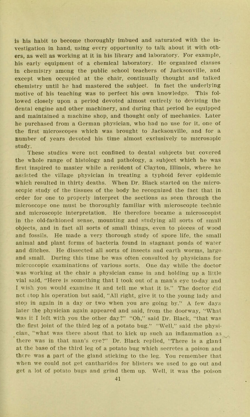 is his habit to become thoroughly imbued and saturated with the in- vestigation in hand, using every opportunity to talk about it with oth- ers, as well as working at it in his library and laboratory. For example, his early equipment of a chemical laboratory. He organized classes in chemistry among the public school teachers of Jacksonville, and except when occupied at the chair, continually thought and talked chemistry until he had mastered the subject. In fact the underlying motive of his teaching was to perfect his own knowledge. This fol- lowed closely upon a period devoted almost entirely to devising the dental engine and other machinery, and during that period he equipped and maintained a machine shop, and thought only of mechanics. Later he purchased from a German physician, who had no use for it, one of the first microscopes which was brought to Jacksonville, and for a number of years devoted his time almost exclusively to microsopic study. These studies were net confined to dental subjects but covered the whole range of histology and pathology, a subject which he was first inspired to master while a resident of Clayton, Illinois, where he assisted the village physician in treating a typhoid fever epidemic which resulted in thirty deaths. When Dr. Black started on the micro- scopic study of the tissues of the body he recognized the fact that in order for one to properly interpret the sections as seen through the microscope one must be thoroughly familiar with microscopic technic and microscopic interpretation. He therefore became a microscopist in the old-fashioned sense, mounting and studying all sorts of small objects, and in fact all sorts of small things, even to pieces of wood and fossils. He made a very thorough study of spore life, the small animal and plant forms of bacteria found in stagnant ponds of water and ditches. He dissected all sorts of insects and earth worms, large and small. During this time he was often consulted by physicians for microscopic examinations of various sorts. One day while the doctor was working at the chair a physician came in and holding up a little vial said, “Here is something that I took out of a man’s eye to-day and I wish you would examine it and tell me what it is.” The doctor did not stop his operation but said, “All right, give it to the young lady and stop in again in a day or two when you are going by.” A few days later the physician again appeared and said, from the doorway, ‘‘What was it I left with you the other day?” “Oh,” said Dr. Black, “that was the first joint of the third leg of a potato bug.” “Well,” said the physi- cian,. “what was there about that to kick up such an inflammation as there was in that man’s eye?” Dr. Black replied, “There is a gland at the base of the third leg of a potato bug which secretes a poison and there was a part of the gland sticking to the leg. You remember that when we could not get cantharides for blisters we used to go out and get a lot of potato bugs and grind them up. Well, it was the poison