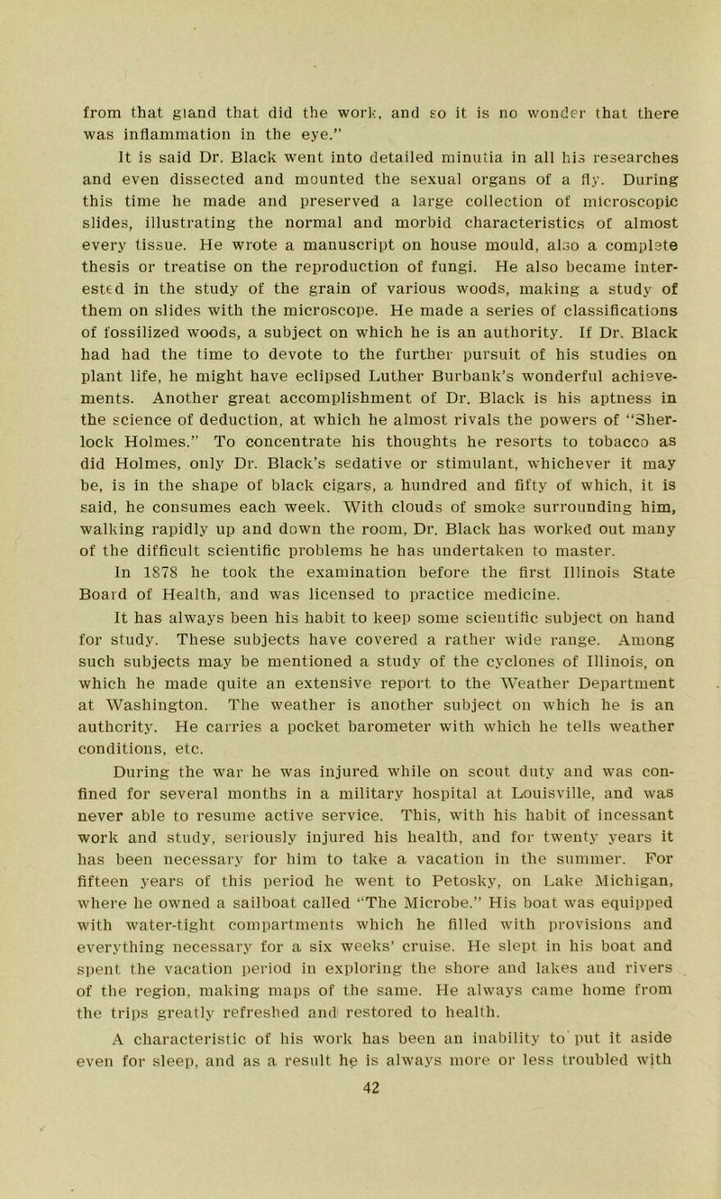 from that gland that did the work, and ho it is no wonder that there was inflammation in the eye.” It is said Dr. Black went into detailed minutia in all his researches and even dissected and mounted the sexual organs of a fly. During this time he made and preserved a large collection of microscopic slides, illustrating the normal and morbid characteristics of almost every tissue. He wrote a manuscript on house mould, also a complete thesis or treatise on the reproduction of fungi. He also became inter- ested in the study of the grain of various woods, making a study of them on slides with the microscope. He made a series of classifications of fossilized woods, a subject on which he is an authority. If Dr. Black had had the time to devote to the further pursuit of his studies on plant life, he might have eclipsed Luther Burbank’s wonderful achieve- ments. Another great accomplishment of Dr. Black is his aptness in the science of deduction, at which he almost rivals the powers of “Sher- lock Holmes.” To concentrate his thoughts he resorts to tobacco as did Holmes, only Dr. Black’s sedative or stimulant, whichever it may be, is in the shape of black cigars, a hundred and fifty of which, it is said, he consumes each week. With clouds of smoke surrounding him, walking rapidly up and down the room, Dr. Black has worked out many of the difficult scientific problems he has undertaken to master. In 1878 he took the examination before the first Illinois State Board of Health, and was licensed to practice medicine. It has always been his habit to keep some scientific subject on hand for study. These subjects have covered a rather wide range. Among such subjects may be mentioned a study of the cyclones of Illinois, on which he made quite an extensive report to the Weather Department at Washington. The weather is another subject on which he is an authority. He carries a pocket barometer with which he tells weather conditions, etc. During the war he was injured while on scout duty and was con- fined for several months in a military hospital at Louisville, and was never able to resume active service. This, with his habit of incessant work and study, seriously injured his health, and for twenty years it has been necessary for him to take a vacation in the summer. For fifteen years of this period he went to Petosky, on Lake Michigan, where he owned a sailboat called “The Microbe.” His boat was equipped with water-tight compartments which he filled with provisions and everything necessary for a six weeks’ cruise. He slept in his boat and spent the vacation period in exploring the shore and lakes and rivers of the region, making maps of the same. He always came home from the trips greatly refreshed and restored to health. A characteristic of his work has been an inability to put it aside even for sleep, and as a result hp is always more or less troubled with