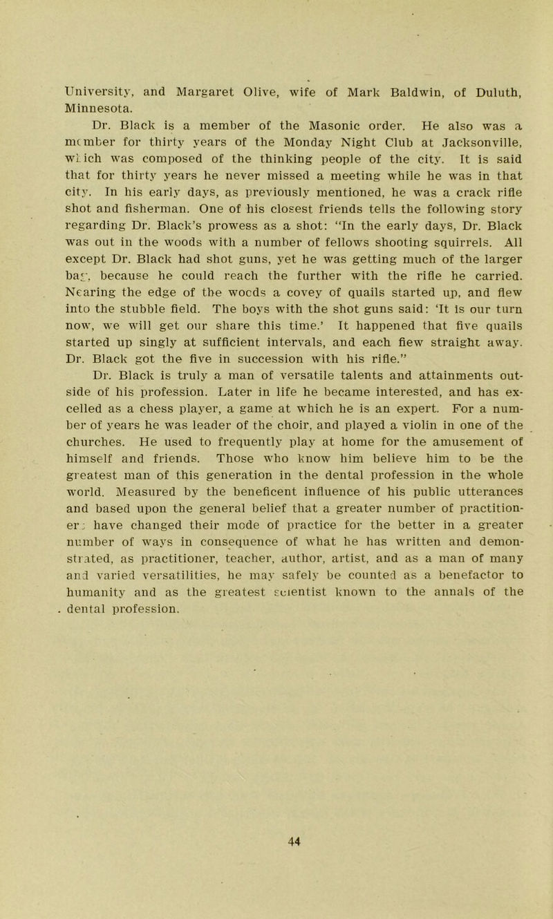 University, and Margaret Olive, wife of Mark Baldwin, of Duluth, Minnesota. Dr. Black is a member of the Masonic order. He also was a member for thirty years of the Monday Night Club at Jacksonville, wi ich was composed of the thinking people of the city. It is said that for thirty years he never missed a meeting while he was in that city. In his early days, as previously mentioned, he was a crack rifle shot and fisherman. One of his closest friends tells the following story regarding Dr. Black’s prowess as a shot: “In the early days, Dr. Black was out in the woods with a number of fellows shooting squirrels. All except Dr. Black had shot guns, yet he was getting much of the larger bar, because he could reach the further with the rifle he carried. Nearing the edge of the woods a covey of quails started up, and flew into the stubble field. The boys with the shot guns said: ‘It Is our turn now, we will get our share this time.’ It happened that five quails started up singly at sufficient intervals, and each flew straight away. Dr. Black got the five in succession with his rifle.’’ Dr. Black is truly a man of versatile talents and attainments out- side of his profession. Later in life he became interested, and has ex- celled as a chess player, a game at which he is an expert. For a num- ber of years he was leader of the choir, and played a violin in one of the churches. He used to frequently play at home for the amusement of himself and friends. Those who know him believe him to be the greatest man of this generation in the dental profession in the whole world. Measured by the beneficent influence of his public utterances and based upon the general belief that a greater number of practition- er: have changed their mode of practice for the better in a greater number of ways in consequence of wThat he has written and demon- strated, as practitioner, teacher, author, artist, and as a man of many and varied versatilities, he may safely be counted as a benefactor to humanity and as the greatest scientist known to the annals of the dental profession.