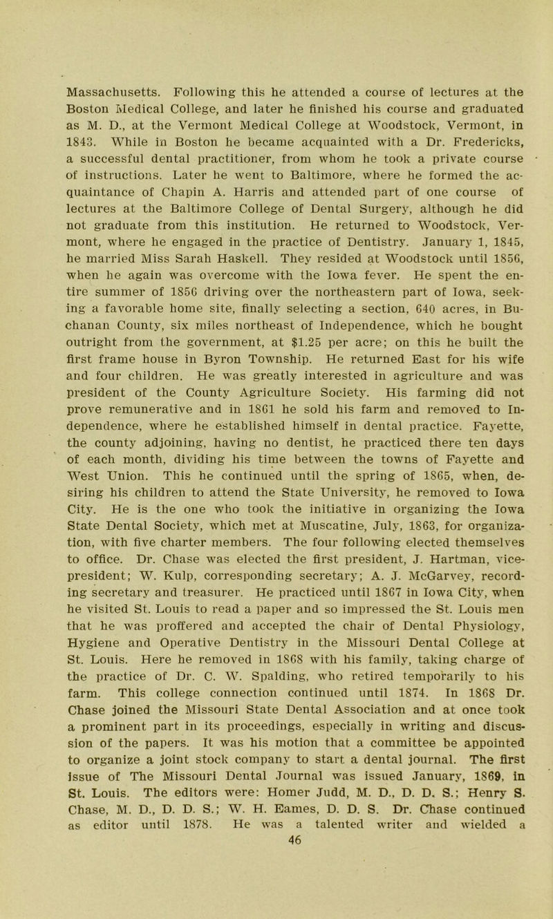 Massachusetts. Following this he attended a course of lectures at the Boston Medical College, and later he finished his course and graduated as M. D., at the Vermont Medical College at Woodstock, Vermont, in 1843. While in Boston he became acquainted with a Dr. Fredericks, a successful dental practitioner, from whom he took a private course of instructions. Later he went to Baltimore, where he formed the ac- quaintance of Chapin A. Harris and attended part of one course of lectures at the Baltimore College of Dental Surgery, although he did not graduate from this institution. He returned to Woodstock, Ver- mont, where he engaged in the practice of Dentistry. January 1, 1845, he married Miss Sarah Haskell. They resided at Woodstock until 1856, when he again was overcome with the Iowa fever. He spent the en- tire summer of 1856 driving over the northeastern part of Iowa, seek- ing a favorable home site, finally selecting a section, 640 acres, in Bu- chanan County, six miles northeast of Independence, which he bought outright from the government, at $1.25 per acre; on this he built the first frame house in Byron Township. He returned East for his wife and four children. He was greatly interested in agriculture and was president of the County Agriculture Society. His farming did not prove remunerative and in 1861 he sold his farm and removed to In- dependence, where he established himself in dental practice. Fayette, the county adjoining, having no dentist, he practiced there ten days of each month, dividing his time between the towns of Fayette and West Union. This he continued until the spring of 1865, when, de- siring his children to attend the State University, he removed to Iowa City. He is the one who took the initiative in organizing the Iowa State Dental Society, which met at Muscatine, July, 1863, for organiza- tion, with five charter members. The four following elected themselves to office. Dr. Chase was elected the first president, J. Hartman, vice- president; W. Kulp, corresponding secretary; A. J. McGarvey, record- ing secretary and treasurer. He practiced until 1867 in Iowa City, when he visited St. Louis to read a paper and so impressed the St. Louis men that he was proffered and accepted the chair of Dental Physiology, Hygiene and Operative Dentistry in the Missouri Dental College at St. Louis. Here he removed in 1868 with his family, taking charge of the practice of Dr. C. W. Spalding, who retired temporarily to his farm. This college connection continued until 1874. In 1868 Dr. Chase joined the Missouri State Dental Association and at once took a prominent part in its proceedings, especially in writing and discus- sion of the papers. It was his motion that a committee be appointed to organize a joint stock company to start a dental journal. The first Issue of The Missouri Dental Journal was issued January, 1869, in St. Louis. The editors were: Homer Judd, M. D., D. D. S.; Henry S. Chase, M. D., D. D. S.; W. H. Eames, D. D. S. Dr. Chase continued as editor until 1878. He was a talented writer and wielded a