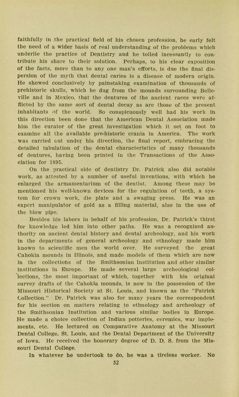 faithfully in the practical field of his chosen profession, he early felt the need of a wider basis of real understanding of the problems which underlie the practice of Dentistry and he toiled incessantly to con- tribute his share to their solution. Perhaps, to his clear exposition of the facts, more than to any one man’s efforts, is due the final dis- persion of the myth that dental caries is a disease of modern origin. He showed conclusively by painstaking examination of thousands of prehistoric skulls, which he dug from the mounds surrounding Belle- ville and in Mexico, that the dentures of the ancient races were af- flicted by the same sort of dental decay as are those of the present inhabitants of the world. So conspicuously well had his work in this direction been done that the American Dental Association made him the curator of the great investigation which it set on foot to examine all the available pre-historic crania in America. The work was carried out under his direction, the final report, embracing the detailed tabulation of the dental characteristics of many thousands of dentures, having been printed in the Transactions of the Asso- ciation for 1895. On the practical side of dentistry Dr. Patrick also did notable work, as attested by a number of useful inventions, with which he enlarged the armamentarium of the dentist. Among these may be mentioned his well-known devices for the regulation of teeth, a sys- tem for crown work, die plate and a swaging press. He was an expert manipulator of gold as a filling material, also in the use of the blow pipe. Besides his labors in behalf of his profession, Dr. Patrick’s thirst for knowledge led him into other paths. He was a recognized au- thority on ancient dental history and dental archeology, and his work in the departments of general archeology and ethnology made him known to scientific men the world over. He surveyed the great Cahokia mounds in Illinois, and made models of them which are now in the collections of the Smithsonian Institution and other similar institutions in Europe. He made several large archeological col- lections, the most important of which, together with his original survey drafts of the Cahokia mounds, is now in the possession of the Missouri Historical Society at St. Louis, and known as the “Patrick Collection.” Dr. Patrick was also for many years the correspondent for his section on matters relating to ethnology and archeology of the Smithsonian Institution and various similar bodies in Europe. He made a choice collection of Indian potteries, ceremics, war imple- ments, etc. He lectured on Comparative Anatomy at the Missouri Dental College, St. Louis, and the Dental Department of the University of Iowa. He received the honorary degree of D. D. S. from the Mis- souri Dental College. In whatever he undertook to do, he was a tireless worker. No