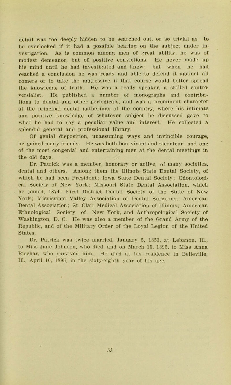 detail was too deeply hidden to be searched out, or so trivial as to be overlooked if it had a possible bearing on the subject under in- vestigation. As is common among men of great ability, he was of modest demeanor, but of positive convictions. He never made up his mind until he had investigated and knew; but when he had reached a conclusion he was ready and able to defend it against all comers or to take the aggressive if that course would better spread the knowledge of truth. He was a ready speaker, a skilled contro- versialist. He published a number of monographs and contribu- tions to dental and other periodicals, and was a prominent character at the principal dental gatherings of the country, where his intimate and positive knowledge of whatever subject he discussed gave to what he had to say a peculiar value and interest. He collected a splendid general and professional library. Of genial disposition, unassuming ways and invincible courage, he gained many friends. He was both bon-vivant and raconteur, and one of the most congenial and entertaining men at the dental meetings in the old days. Dr. Patrick was a member, honorary or active, of many societies, dental and others. Among them the Illinois State Dental Society, of which he had been President; Iowa State Dental Society; Odontologi- cal Society of New York; Missouri State Dental Association, which he joined, 1874; First District Dental Society of the State of New York; Mississippi Valley Association of Dental Surgeons; American Dental Association; St. Clair Medical Association of Illinois; American Ethnological Society of New York, and Anthropological Society of Washington, D. C. He was also a member of the Grand Army of the Republic, and of the Military Order of the Loyal Legion of the United States. Dr. Patrick was twice married, January 5, 1853, at Lebanon, 111., to Miss Jane Johnson, who died, and on March 15, 1895, to Miss Anna Rischar, who survived him. He died at his residence in Belleville, 111., April 10, 1895, in the sixty-eighth year of his age.