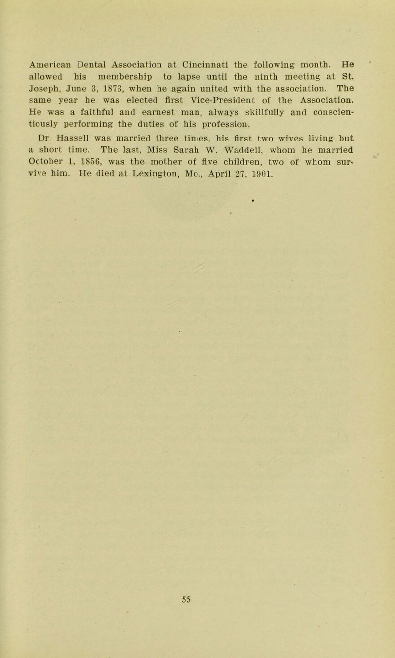American Dental Association at Cincinnati the following month. He allowed his membership to lapse until the ninth meeting at St. Joseph. June 3, 1873, when he again united with the association. The same year he was elected first Vice-President of the Association. He was a faithful and earnest man, always skillfully and conscien- tiously performing the duties of his profession. Dr. Hassell was married three times, his first two wives living but a short time. The last, Miss Sarah W. Waddell, whom he married October 1, 1856, was the mother of five children, two of whom sur- vive him. He died at Lexington, Mo., April 27, 1901.