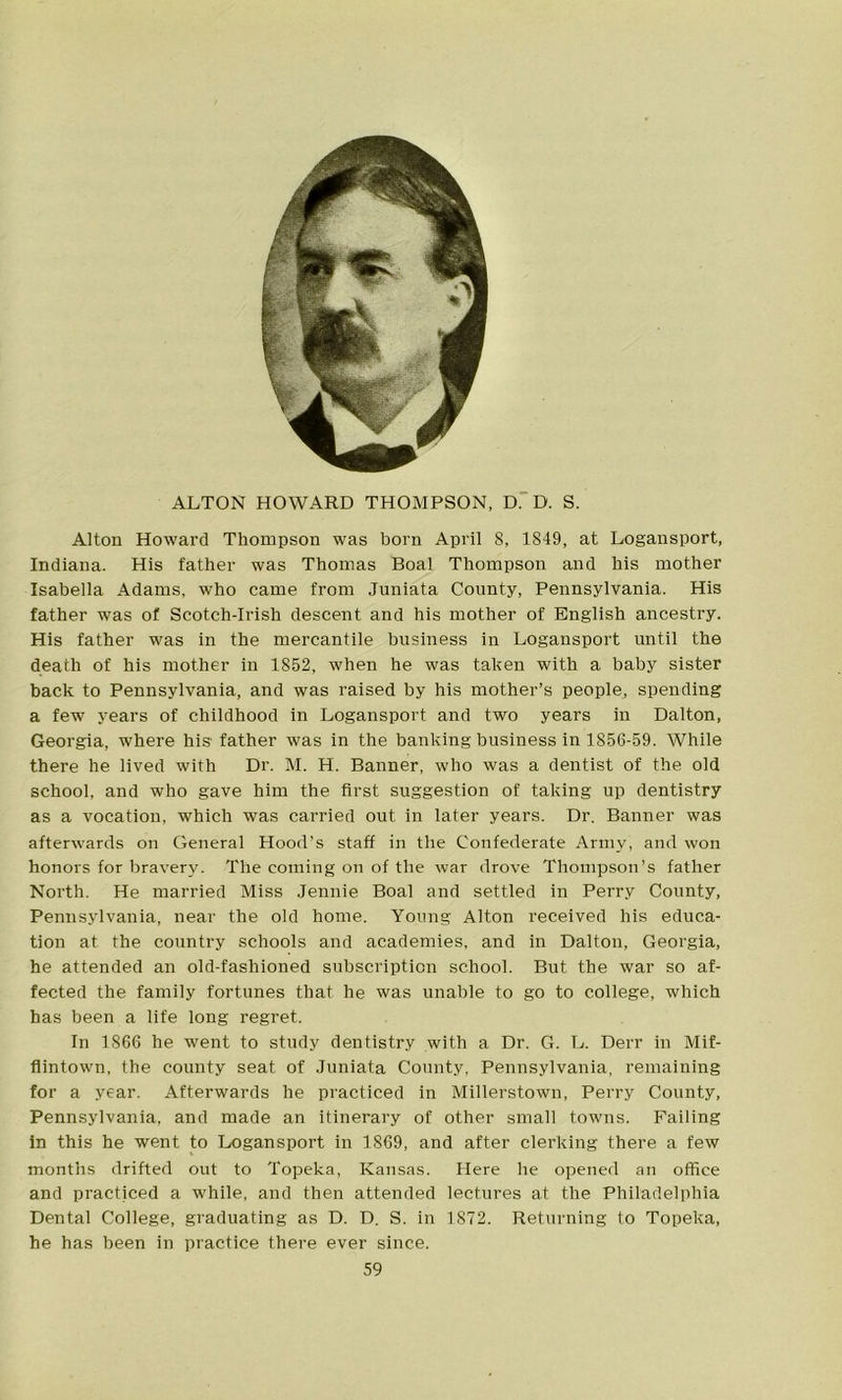 ALTON HOWARD THOMPSON, D. D. S. Alton Howard Thompson was born April 8, 1849, at Logansport, Indiana. His father was Thomas Boal Thompson and his mother Isabella Adams, who came from Juniata County, Pennsylvania. His father was of Scotch-Irish descent and his mother of English ancestry. His father was in the mercantile business in Logansport until the death of his mother in 1852, when he was taken with a baby sister back to Pennsylvania, and was raised by his mother’s people, spending a few years of childhood in Logansport and two years in Dalton, Georgia, where his father was in the banking business in 1856-59. While there he lived with Dr. M. H. Banner, who was a dentist of the old school, and who gave him the first suggestion of taking up dentistry as a vocation, which was carried out in later years. Dr. Banner was afterwards on General Hood’s staff in the Confederate Army, and won honors for bravery. The coming on of the war drove Thompson’s father North. He married Miss Jennie Boal and settled in Perry County, Pennsylvania, near the old home. Young Alton received his educa- tion at the country schools and academies, and in Dalton, Georgia, he attended an old-fashioned subscription school. But the war so af- fected the family fortunes that he was unable to go to college, which has been a life long regret. In 1866 he went to study dentistry with a Dr. G. L. Derr in Mif- flintown, the county seat of Juniata County, Pennsylvania, remaining for a year. Afterwards he practiced in Millerstown, Perry County, Pennsylvania, and made an itinerary of other small towns. Failing in this he went to Logansport in 1869, and after clerking there a few months drifted out to Topeka, Kansas. Here he opened an office and practiced a while, and then attended lectures at the Philadelphia Dental College, graduating as D. D. S. in 1872. Returning to Topeka, he has been in practice there ever since.