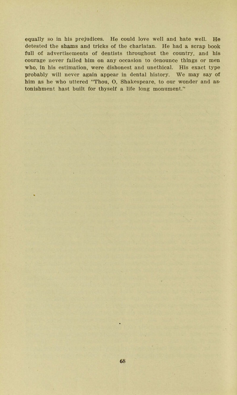 equally so in his prejudices. He could love well and hate well. He detested the shams and tricks of the charlatan. He had a scrap book full of advertisements of dentists throughout the country, and his courage never failed him on any occasion to denounce things or men who, in his estimation, were dishonest and unethical. His exact type probably will never again appear in dental history. We may say of him as he who uttered “Thou, O, Shakespeare, to our wonder and as- tonishment hast built for thyself a life long monument.”