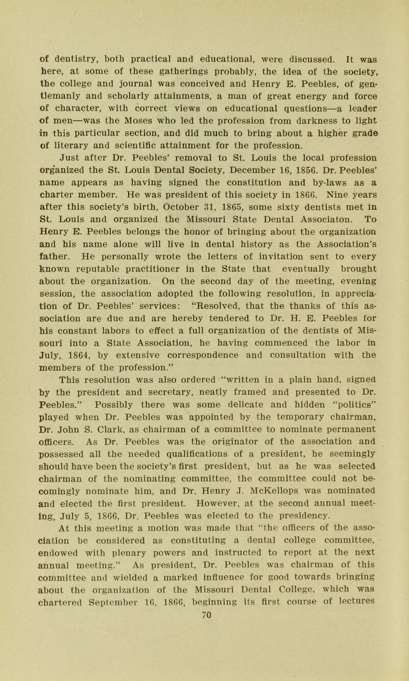 of dentistry, both practical and educational, were discussed. It was here, at some of these gatherings probably, the idea of the society, the college and journal was conceived and Henry E. Peebles, of gen- tlemanly and scholarly attainments, a man of great energy and force of character, with correct views on educational questions—a leader of men—was the Moses who led the profession from darkness to light in this particular section, and did much to bring about a higher grade of literary and scientific attainment for the profession. Just after Dr. Peebles’ removal to St. Louis the local profession organized the St. Louis Dental Society, December 16, 1856. Dr. Peebles’ name appears as having signed the constitution and by-laws as a charter member. He was president of this society in 1866. Nine years after this society’s birth, October 31, 1865, some sixty dentists met in St. Louis and organized the Missouri State Dental Associaton. To Henry E. Peebles belongs the honor of bringing about the organization and his name alone will live in dental history as the Association’s father. He personally wrote the letters of invitation sent to every known reputable practitioner in the State that eventually brought about the organization. On the second day of the meeting, evening session, the association adopted the following resolution, in apprecia- tion of Dr. Peebles’ services: “Resolved, that the thanks of this as- sociation are due and are hereby tendered to Dr. H. E. Peebles for his constant labors to effect a full organization of the dentists of Mis- souri into a State Association, he having commenced the labor in July, 1864, by extensive correspondence and consultation with the members of the profession.” This resolution was also ordered “written in a plain hand, signed by the president and secretary, neatly framed and presented to Dr. Peebles.” Possibly there was some delicate and hidden “politics” played when Dr. Peebles was appointed by the temporary chairman, Dr. John S. Clark, as chairman of a committee to nominate permanent officers. As Dr. Peebles was the originator of the association and possessed all the needed qualifications of a president, he seemingly should have been the society’s first president, but as he was selected chairman of the nominating committee, the committee could not be- comingly nominate him, and Dr. Henry J. McKellops was nominated and elected the first president. However, at the second annual meet- ing, July 5, 1866, Dr. Peebles was elected to the presidency. At this meeting a motion was made that “the officers of the asso- ciation be considered as constituting a dental college committee, endowed with plenary powers and instructed to report at the next annual meeting.” As president, Dr. Peebles was chairman of this committee and wielded a marked influence for good towards bringing about the organization of the Missouri Dental College, which was chartered September 16, 1866, beginning its first course of lectures