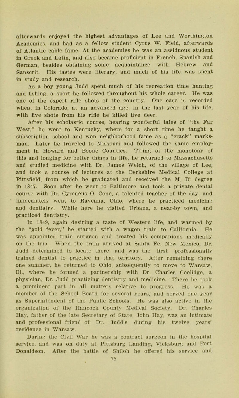 afterwards enjoyed the highest advantages of Lee and Worthington Academies, and had as a fellow student Cyrus W. Field, afterwards of Atlantic cable fame. At the academies he was an assiduous student in Greek and Latin, and also became proficient in French, Spanish and German, besides obtaining some acquaintance with Hebrew and Sanscrit. His tastes were literary, and much of his life was spent in study and research. As a boy young Judd spent much of his recreation time hunting and fishing, a sport he followed throughout his whole career. He was one of the expert rifle shots of the country. One case is recorded when, in Colorado, at an advanced age, in the last year of his life, with five shots from his rifle he killed five deer. After his scholastic course, hearing wonderful tales of “the Far West,” he went to Kentucky, where for a short time he taught a subscription school and won neighborhood fame as a “crack” marks- man. Later he traveled to Missouri and followed the same employ- ment in Howard and Boone Counties. Tiring of the monotony of this and longing for better things in life, he returned to Massachusetts and studied medicine with Dr. James Welch, of the village of Lee, and took a course of lectures at the Berkshire Medical College at Pittsfield, from which he graduated and received the M. D. degree in 1847. Soon after he went to Baltimore and took a private dental course with Dr. Cyreneus O. Cone, a talented teacher of the day, and immediately went to Ravenna, Ohio, where he practiced medicine and dentistry. While here he visited Urbana, a near-by town, and practiced dentistry. In 1S49, again desiring a taste of Western life, and warmed by the “gold fever,” he started with a wagon train to California. He was appointed train surgeon and treated his companions medically on the trip. When the train arrived at Santa Fe, New Mexico, Dr. Judd determined to locate there, and was the first professionally trained dentist to practice in that territory. After remaining there one summer, he returned to Ohio, subsequently to move to Warsaw, 111., where he formed a partnership with Dr. Charles Coolidge, a physician, Dr. Judd practicing dentistry and medicine. There he took a prominent part in all matters relative to progress. He was a member of the School Board for several years, and served one year as Superintendent of the Public Schools. He was also active in the organization of the Hancock County Medical Society. Dr. Charles Hay, father of the late Secretary of State, John Hay, was an intimate and professional friend of Dr. Judd’s during his twelve years’ residence in Warsaw. During the Civil War he was a contract surgeon in the hospital service, and was on duty at Pittsburg Landing, Vicksburg and Fort Donaldson. After the battle of Shiloh he offered his service and