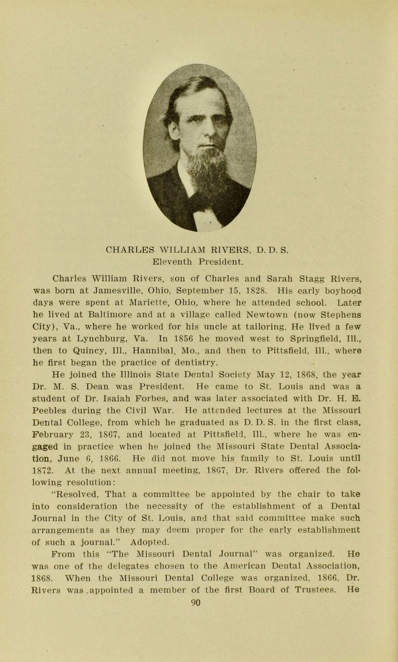 CHARLES WILLIAM RIVERS, D. D. S. Eleventh President. Charles William Rivers, son of Charles and Sarah Stagg Rivers, was born at Jamesville, Ohio, September 15, 1828. His early boyhood days were spent at Mariette, Ohio, where he attended school. Later he lived at Baltimore and at a village called Newtown (now Stephens City), Va., where he worked for his uncle at tailoring. He lived a few years at Lynchburg, Va. In 1856 he moved west to Springfield, 111., then to Quincy, 111., Hannibal, Mo., and then to Pittsfield, 111., where he first began the practice of dentistry. He joined the Illinois State Dental Society May 12, 1868, the year Dr. M. S. Dean was President. He came to St. Louis and was a student of Dr. Isaiah Forbes, and was later associated with Dr. H. E. Peebles during the Civil War. He attended lectures at the Missouri Dental College, from which he graduated as D. D. S. in the first class, February 23, 1867, and located at Pittsfield, 111., where he was en- gaged in practice when he joined the Missouri State Dental Associa- tion, June 6, 1866. He did not move his family to St. Louis until 1872. At the next annual meeting, 1867, Dr. Rivers offered the fol- lowing resolution: “Resolved, That a committee be appointed by the chair to take into consideration the necessity of the establishment of a Dental Journal in the City of St. Louis, and that said committee make such arrangements as they may deem proper for the early establishment of such a journal.” Adopted. From this “The Missouri Dental Journal” was organized. He was one of the delegates chosen to the American Dental Association, 1868. When the Missouri Dental College was organized, 1866. Dr. Rivers was appointed a member of the first Board of Trustees. He