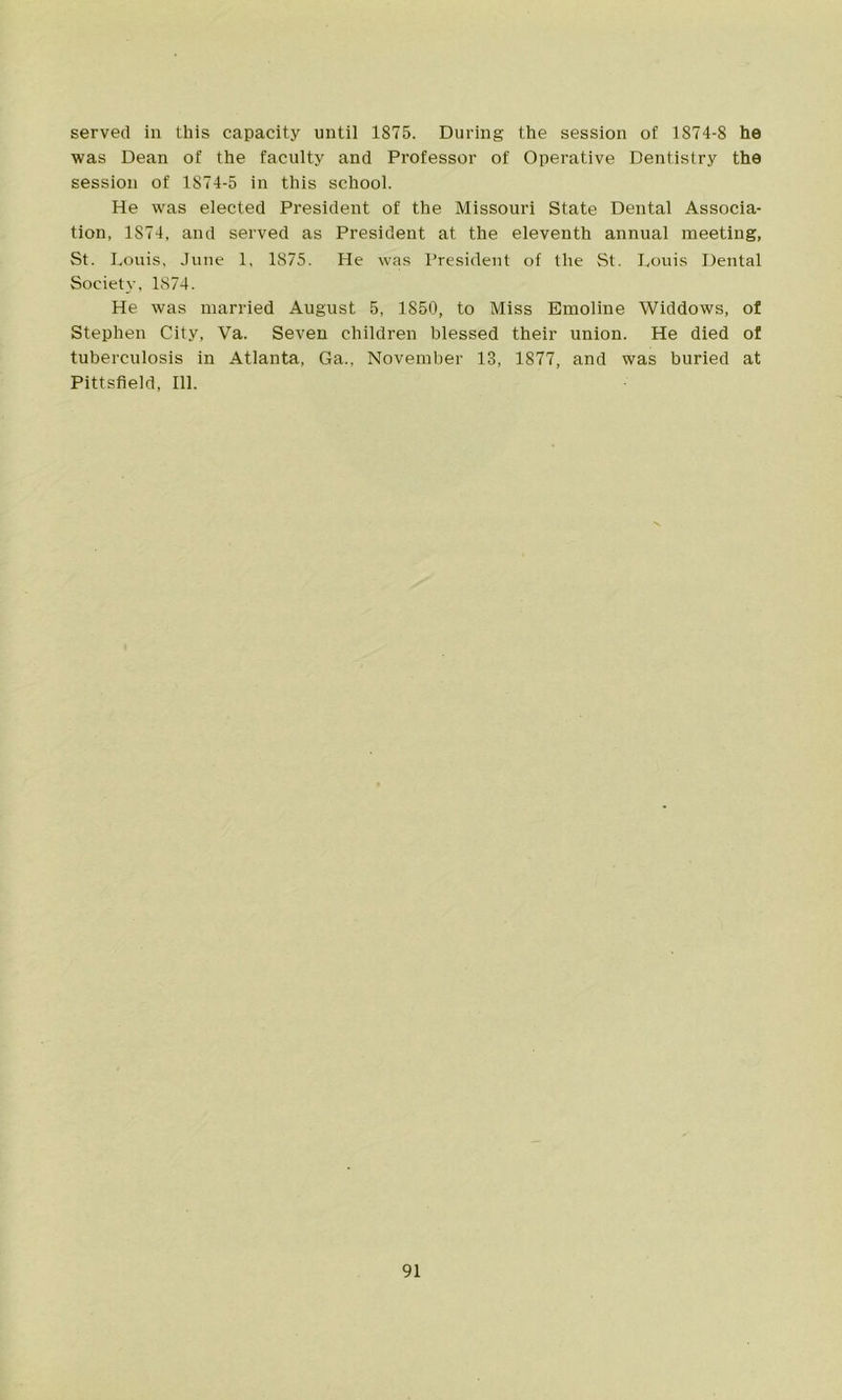 served in this capacity until 1875. During the session of 1874-8 he was Dean of the faculty and Professor of Operative Dentistry the session of 1S74-5 in this school. He was elected President of the Missouri State Dental Associa- tion, 1874, and served as President at the eleventh annual meeting, St. Louis, June 1, 1875. He was President of the St. Louis Dental Society, 1874. He was married August 5, 1850, to Miss Emoline Widdows, of Stephen City, Va. Seven children blessed their union. He died of tuberculosis in Atlanta, Ga., November 13, 1877, and was buried at Pittsfield, 111.