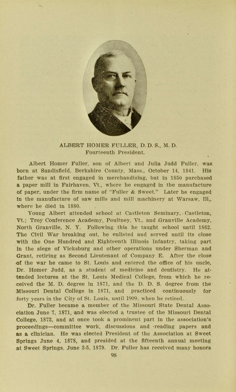 f ALBERT HOMER FULLER, D. D. S., M. D. Fourteenth President. Albert Homer Fuller, son of Albert and Julia Judd Fuller, was born at Sandisfield, Berkshire County, Mass., October 14, 1841. His father was at first engaged in merchandizing, but in 1850 purchased a paper mill in Fairhaven, Vt., where he engaged in the manufacture of paper, under the firm name of “Fuller & Sweet.” Later he engaged in the manufacture of saw mills and mill machinery at Warsaw, 111., where he died in 1880. Young Albert attended school at Castleton Seminary, Castleton, Vt.; Troy Conference Academy, Poultney, Vt., and -Granville Academy, North Granville, N. Y. Following this he taught school until 1862. The Civil War breaking out, he enlisted and served until its close with the One Hundred and Eighteenth Illinois Infantry, taking part in the siege of Vicksburg and other operations under Sherman and Grant, retiring as Second Lieutenant of Company E. After the close of the war he came to St. Louis and entered the office of his uncle, Dr. Homer Judd, as a student of medicine and dentistry. He at- tended lectures at the St. Louis Medical College, from which he re- ceived the M. D. degree in 1871, and the D. D. S. degree from the Missouri Dental College in 1871, and practiced continuously for forty years in the City of St. Louis, until 1909, when he retired. Dr. Fuller became a member of the Missouri State Dental Asso- ciation June 7, 1871, and was elected a trustee of the Missouri Dental College, 1873, and at once took a prominent part in the association’s proceedings—committee work, discussions and -reading papers and as a clinician. He was elected President of the Association at Sweet Springs June 4, 187S, and presided at the fifteenth annual meeting at Sweet Springs. June 3-5, 1879. Dr. Fuller has received many honors