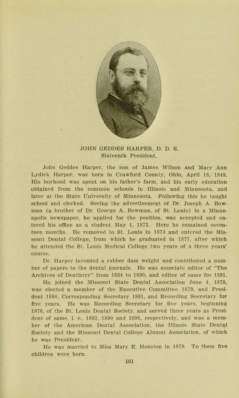 JOHN GEDDBS HARPER, D. D. S. Sixteenth President. John Geddes Harper, the son of James Wilson and Mary Ann Lydick Harper, was born in Crawford County, Ohio, April 18, 1848. His boyhood was spent on his father’s farm, and his early education obtained from the common schools in Illinois and Minnesota, and later at the State University of Minnesota. Following this he taught school and clerked. Seeing the advertisement of Dr. Joseph A. Bow- man (a brother of Dr, George A. Bowman, of St. Louis) in a Minne- apolis newspaper, he applied for the position, was accepted and en- tered his office as a student May 1, 1873. Here he remained seven- teen months. He removed to St. Louis in 1874 and entered the Mis- souri Dental College, from which he graduated in 1877, after which he attended the St. Louis Medical College two years of a three years’ course. Dr. Harper invented a rubber dam weight and contributed a num- ber of papers to the dental journals. He was associate editor of “The Archives of Dentistry” from 1884 to 1890, and editor of same for 1891. He joined the Missouri State Dental Association June 4, 1878, was elected a member of the Executive Committee 1879, and Presi- dent 1880, Corresponding Secretary 1881, and Recording Secretary for five years. He was Recording Secretary for five years, beginning 1876, of the St. Louis Dental Society, and served three years as Presi- dent of same, i. e., 1883, 1890 and 1898, respectively, and was a mem- ber of the American Dental Association, the Illinois State Dental Society and the Missouri Dental College Alumni Association, of which he was President. He was married to Miss Mary E. Houston in 1879. To them five children were horn.