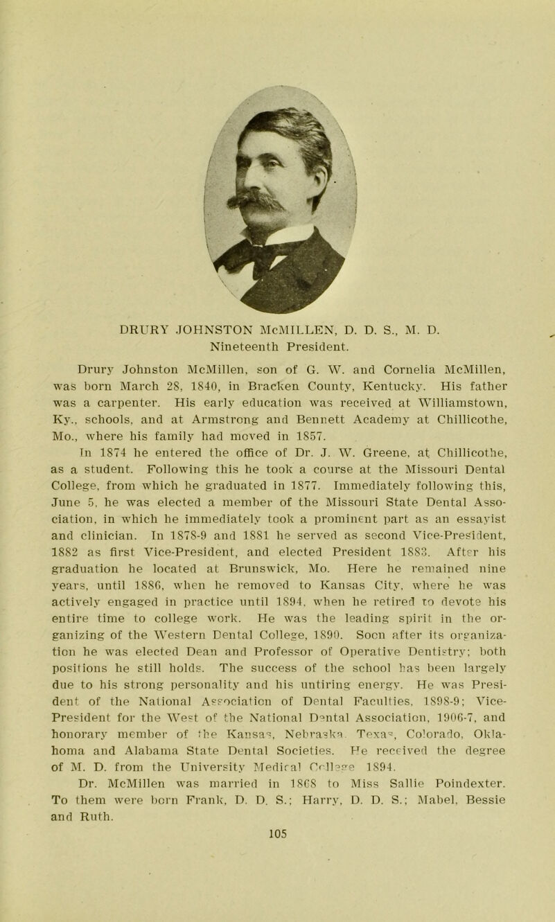 DRURY .JOHNSTON McMILLEN, D. D. S., M. D. Nineteenth President. Drury Johnston McMillen, son of G. W. and Cornelia McMillen, was horn March 28, 1840, in Bracken County, Kentucky. His father was a carpenter. His early education was received at Williamstown, Ky.. schools, and at Armstrong and Bennett Academy at Chillicothe, Mo., where his family had moved in 1857. In 1874 he entered the office of Dr. J. W. Greene, at Chillicothe, as a student. Following this he took a course at the Missouri Dental College, from which he graduated in 1877. Immediately following this, June 5, he was elected a member of the Missouri State Dental Asso- ciation, in which he immediately took a prominent part as an essayist and clinician. In 1878-9 and 1881 he served as second Vice-President, 1882 as first Vice-President, and elected President 1883. After his graduation he located at Brunswick, Mo. Here he remained nine years, until 1886, when he removed to Kansas City, where he was actively engaged in practice until 1894, when he retired to devote his entire time to college work. He was the leading spirit in the or- ganizing of the Western Dental College, 1890. Soon after its organiza- tion he was elected Dean and Professor of Operative Dentistry; both positions he still holds. The success of the school has been largely due to his strong personality and his untiring energy. He was Presi- dent of the National Association of Dental Faculties, 1898-9; Vice- President for the West of the National Dental Association, 1906-7, and honorary member of the Kansas, Nebraska. Texa=, Colorado, Okla- homa and Alabama State Dental Societies. He received the degree of M. D. from the University Medical Crllsge 1894. Dr. McMillen was married in 1868 to Miss Sallie Poindexter. To them were born Frank, D. D. S.; Harry, D. D. S.; Mabel, Bessie and Ruth.