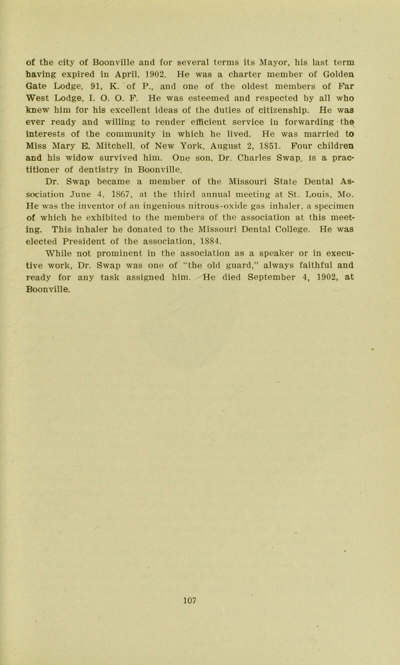 of the city of Boonville and for several terras its Mayor, his last term having expired in April, 1902. He was a charter member of Golden Gate Lodge, 91, K. of P., and one of the oldest members of Far West Lodge, I. O. O. F. He was esteemed and respected by all who knew him for his excellent ideas of the duties of citizenship. He was ever ready and willing to render efficient service in forwarding the interests of the community in which he lived. He was married to Miss Mary E. Mitchell, of New York, August 2, 1851. Four children and his widow survived him. One son, Dr. Charles Swap, Is a prac- titioner of dentistry in Boonville. Dr. Swap became a member of the Missouri State Dental As- sociation June 4, 1S67, at the third annual meeting at St. Louis, Mo. He was the inventor of an ingenious nitrous-oxide gas inhaler, a specimen of which he exhibited to the members of the association at this meet- ing. This inhaler he donated to the Missouri Dental College. He was elected President of the association, 1884. While not prominent in the association as a speaker or in execu- tive work, Dr. Swap was one of “the old guard,” always faithful and ready for any task assigned him. He died September 4, 1902, at Boonville.