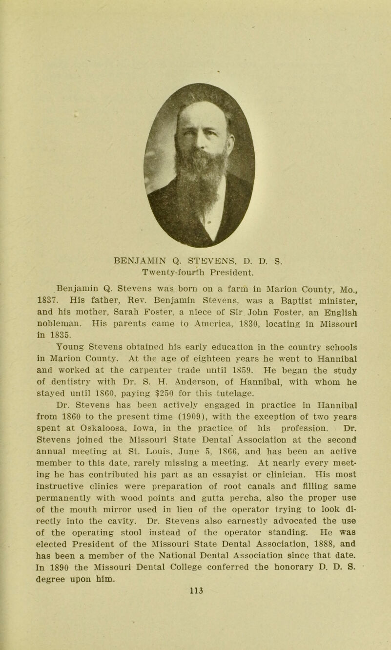 BENJAMIN Q. STEVENS, D. D. S. Twenty-fourth President. Benjamin Q. Stevens was born on a farm in Marion County, Mo., 1837. His father, Rev. Benjamin Stevens, was a Baptist minister, and his mother, Sarah Foster, a niece of Sir, John Foster, an English nobleman. His parents came to America, 1830, locating in Missouri in 1835. Young Stevens obtained his early education in the country schools in Marion County. At the age of eighteen years he went to Hannibal and worked at the carpenter trade until 1859. He began the study of dentistry with Dr. S. H. Anderson, of Hannibal, with whom he stayed until 1860, paying $250 for this tutelage. Dr. Stevens has been actively engaged in practice in Hannibal from 1860 to the present time (1909), with the exception of two years spent at Oskaloosa, Iowa, in the practice of his profession. Dr. Stevens joined the Missouri State Dental Association at the second annual meeting at St. Louis, June 5, 1866, and has been an active member to this date, rarely missing a meeting. At nearly every meet- ing he has contributed his part as an essayist or clinician. His most instructive clinics were preparation of root canals and filling same permanently with wood points and gutta percha, also the proper use of the mouth mirror used in lieu of the operator trying to look di- rectly into the cavity. Dr. Stevens also earnestly advocated the use of the operating stool instead of the operator standing. He was elected President of the Missouri State Dental Association, 1888, and has been a member of the National Dental Association since that date. In 1890 the Missouri Dental College conferred the honorary D. D. S. degree upon him.