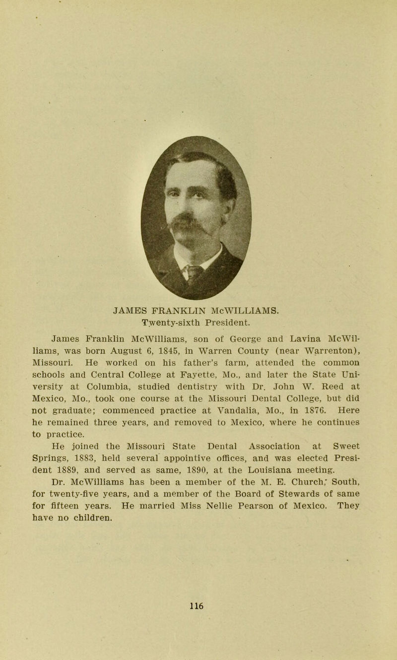 JAMES FRANKLIN McWILLIAMS. Twenty-sixth President. James Franklin McWilliams, son of George and Lavina McWil- liams, was born August 6, 1845, in Warren County (near Warrenton), Missouri. He worked on his father’s farm, attended the common schools and Central College at Fayette, Mo., and later the State Uni- versity at Columbia, studied dentistry with Dr. John W. Reed at Mexico, Mo., took one course at the Missouri Dental College, but did not graduate; commenced practice at Vandalia, Mo., in 1876. Here he remained three years, and removed to Mexico, where he continues to practice. He joined the Missouri State Dental Association at Sweet Springs, 1883, held several appointive offices, and was elected Presi- dent 1889, and served as same, 1890, at the Louisiana meeting. Dr. McWilliams has been a member of the M. E. Church; South, for twenty-five years, and a member of the Board of Stewards of same for fifteen years. He married Miss Nellie Pearson of Mexico. They have no children.