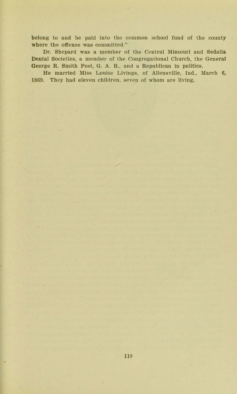 belong to and be paid into the common school fund of the county where the offense was committed.” Dr. Shepard was a member of the Central Missouri and Sedalia Dental Societies, a member of the Congregational Church, the General George R. Smith Post, G. A. R., and a Republican in politics. He married Miss Louise Livings, of Allensville, Ind., March 6, 1869. They had eleven children, seven of whom are living.