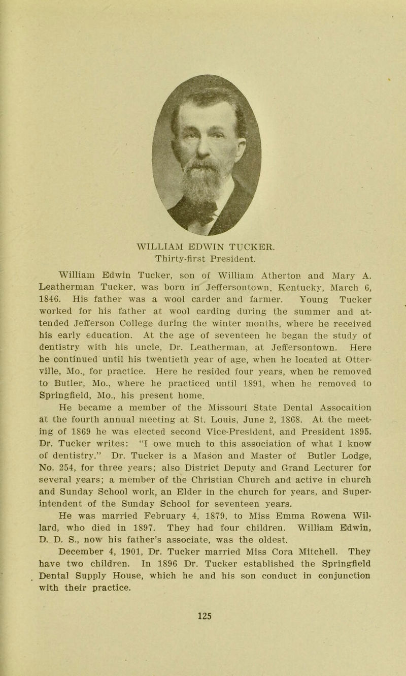 WILLIAM EDWIN TUCKER. Thirty-first President. William Edwin Tucker, son of William Atherton and Mary A. Leatherman Tucker, was born in Jeffersontown, Kentucky, March 6, 1846. His father was a wool carder and farmer. Young Tucker worked for his father at wool carding during the summer and at- tended Jefferson College during the winter months, where he received his early education. At the age of seventeen he began the study of dentistry with his uncle, Dr. Leatherman, at Jeffersontown. Here he continued until his twentieth year of age, when he located at Otter- ville, Mo., for practice. Here he resided four years, when he removed to Butler, Mo., where he practiced until 1891, when he removed to Springfield, Mo., his present home. He became a member of the Missouri State Dental Assocaition at the fourth annual meeting at St. Louis, June 2, 1868. At the meet- ing of 1869 he was elected second Vice-President, and President 1895. Dr. Tucker writes: “I owe much to this association of what I know of dentistry.” Dr. Tucker is a Mason and Master of Butler Lodge, No. 254, for three years; also District Deputy and Grand Lecturer for several years; a member of the Christian Church and active in church and Sunday School work, an Elder in the church for years, and Super- intendent of the Sunday School for seventeen years. He was married February 4, 1879, to Miss Emma Rowena Wil- lard, who died in 1897. They had four children. William Edwin, D. D. S., now his father’s associate, was the oldest. December 4, 1901, Dr. Tucker married Miss Cora Mitchell. They have two children. In 1896 Dr. Tucker established the Springfield Dental Supply House, which he and his son conduct in conjunction with their practice.