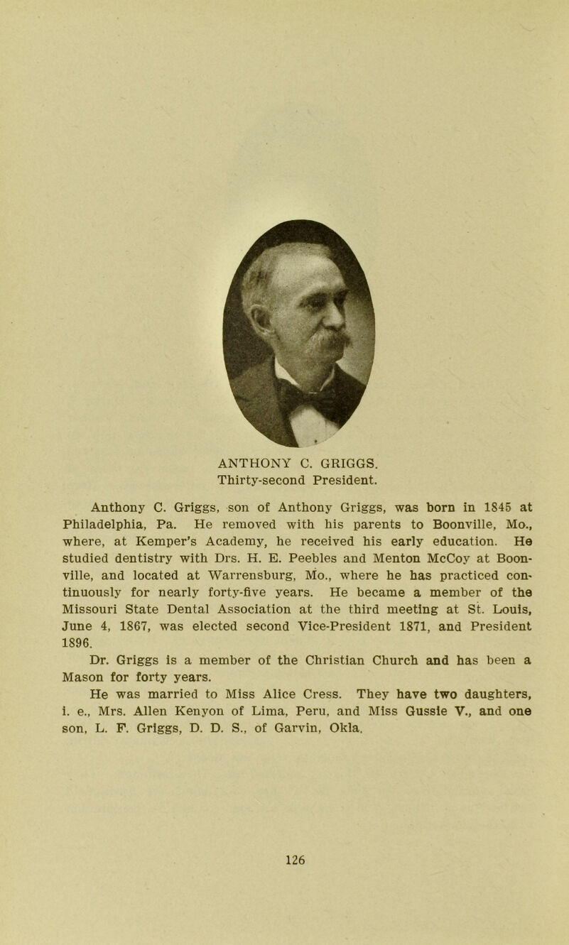 ANTHONY C. GRIGGS. Thirty-second President. Anthony C. Griggs, son of Anthony Griggs, was born in 1845 at Philadelphia, Pa. He removed with his parents to Boonville, Mo., where, at Kemper’s Academy, he received his early education. He studied dentistry with Drs. H. E. Peebles and Menton McCoy at Boon- ville, and located at Warrensburg, Mo., where he has practiced con- tinuously for nearly forty-five years. He became a member of the Missouri State Dental Association at the third meeting at St. Louis, June 4, 1867, was elected second Vice-President 1871, and President 1896. Dr. Griggs is a member of the Christian Church and has been a Mason for forty years. He was married to Miss Alice Cress. They have two daughters, i. e., Mrs. Allen Kenyon of Lima, Peru, and Miss Gussle V., and one son, L. F. Griggs, D. D. S., of Garvin, Okla.