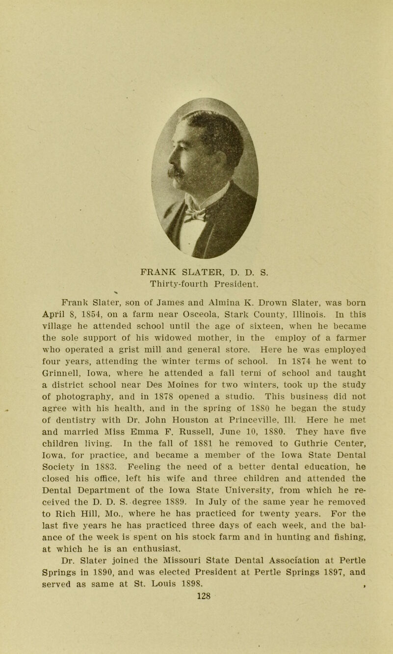 FRANK SLATER, D. D. S. Thirty-fourth President. Frank Slater, son of James and Almina K. Drown Slater, was born April 8, 1854, on a farm near Osceola, Stark County, Illinois. In this village he attended school until the age of sixteen, when he became the sole support of his widowed mother, in the employ of a farmer who operated a grist mill and general store. Here he was employed four years, attending the winter terms of school. In 1874 he went to Grinnell, Iowa, where he attended a fall term of school and taught a district school near Des Moines for two winters, took up the study of photography, and in 1878 opened a studio. This business did not agree with his health, and in the spring of 1880 he began the study of dentistry with Dr. John Houston at Princeville, 111. Here he met and married Miss Emma F. Russell, June 10, 1880. They have five children living. In the fall of 1881 he removed to Guthrie Center, Iowa, for practice, and became a member of the Iowa State Dental Society in 18S3. Feeling the need of a better dental education, he closed his office, left his wife and three children and attended the Dental Department of the Iowa State University, from which he re- ceived the D. D. S. degree 1SS9. In July of the same year he removed to Rich Hill, Mo., where he has practiced for twenty years. For the last five years he has practiced three days of each week, and the bal- ance of the week is spent on his stock farm and in hunting and fishing, at which he is an enthusiast. Dr. Slater joined the Missouri State Dental Association at Pertle Springs in 1890, and was elected President at Pertle Springs 1S97, and served as same at St. Louis 1898. ,