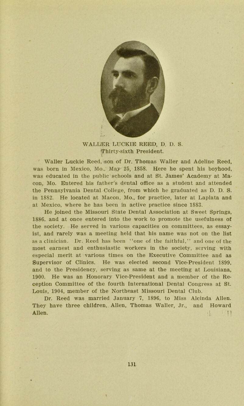 WALLER LUCKIE REED, D. D. S. ■Thirty-sixth President. s Waller Luckie Reed, son of Dr. Thomas Waller and Adeline Reed, was born in Mexico, Mo., May 25, 1858. Here he spent his boyhood, was educated in the public schools and at St. James’ Academy at Ma- con, Mo. Entered his father’s dental office as a student and attended the Pennsylvania Dental College, from which he graduated as D. D. S. in 1882. He located at Macon, Mo., for practice, later at Laplata and at Mexico, where he has been in active practice since 1883. He joined the Missouri State Dental Association at Sweet Springs, 1886, and at once entered into the work to promote the usefulness of the society. He served in various capacities on committees, as essay- ist, and rarely was a meeting held that his name was not on the list as a clinician. Dr. Reed has been “one of the faithful,’’ and one of the most earnest and enthusiastic workers in the society, serving with especial merit at various times on the Executive Committee and as Supervisor of Clinics. He was elected second Vice-President 1899, and to the Presidency, serving as same at the meeting at Louisiana, 1900. He was an Honorary Vice-President and a member of the Re- ception Committee of the fourth International Dental Congress at St. Louis, 1904, member of the Northeast Missouri Dental Club. Dr. Reed was married January 7, 1896, to Miss Alcinda Allen. They have three children, Allen, Thomas Waller, Jr., and Howard Allen. :|. ■ !!