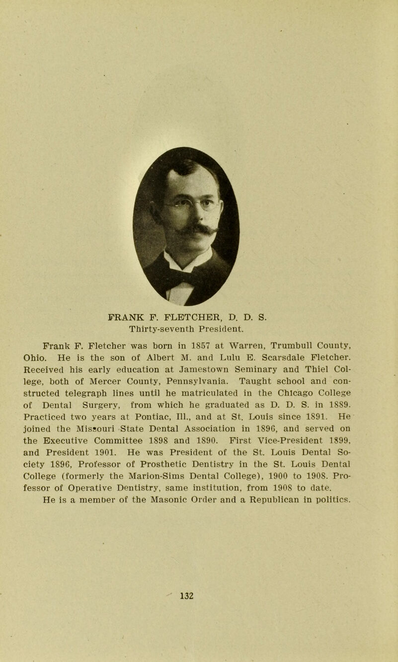 FRANK F. FLETCHER, D. D. S. Thirty-seventh President. Frank F. Fletcher was horn in 1857 at Warren, Trumbull County, Ohio. He is the son of Albert M. and Lulu E. Scarsdale Fletcher. Received his early education at Jamestown Seminary and Thiel Col- lege, both of Mercer County, Pennsylvania. Taught school and con- structed telegraph lines until he matriculated in the Chicago College of Dental Surgery, from which he graduated as D. D. S. in 1889. Practiced two years at Pontiac, 111., and at St. Louis since 1S91. He joined the Missouri State Dental Association in 1896, and served on the Executive Committee 1898 and 1890. First Vice-President 1899, and President 1901. He was President of the St. Louis Dental So- ciety 1896, Professor of Prosthetic Dentistry in the St. Louis Dental College (formerly the Marion-Sims Dental College), 1900 to 1908. Pro- fessor of Operative Dentistry, same institution, from 190S to date. He is a member of the Masonic Order and a Republican in politics.