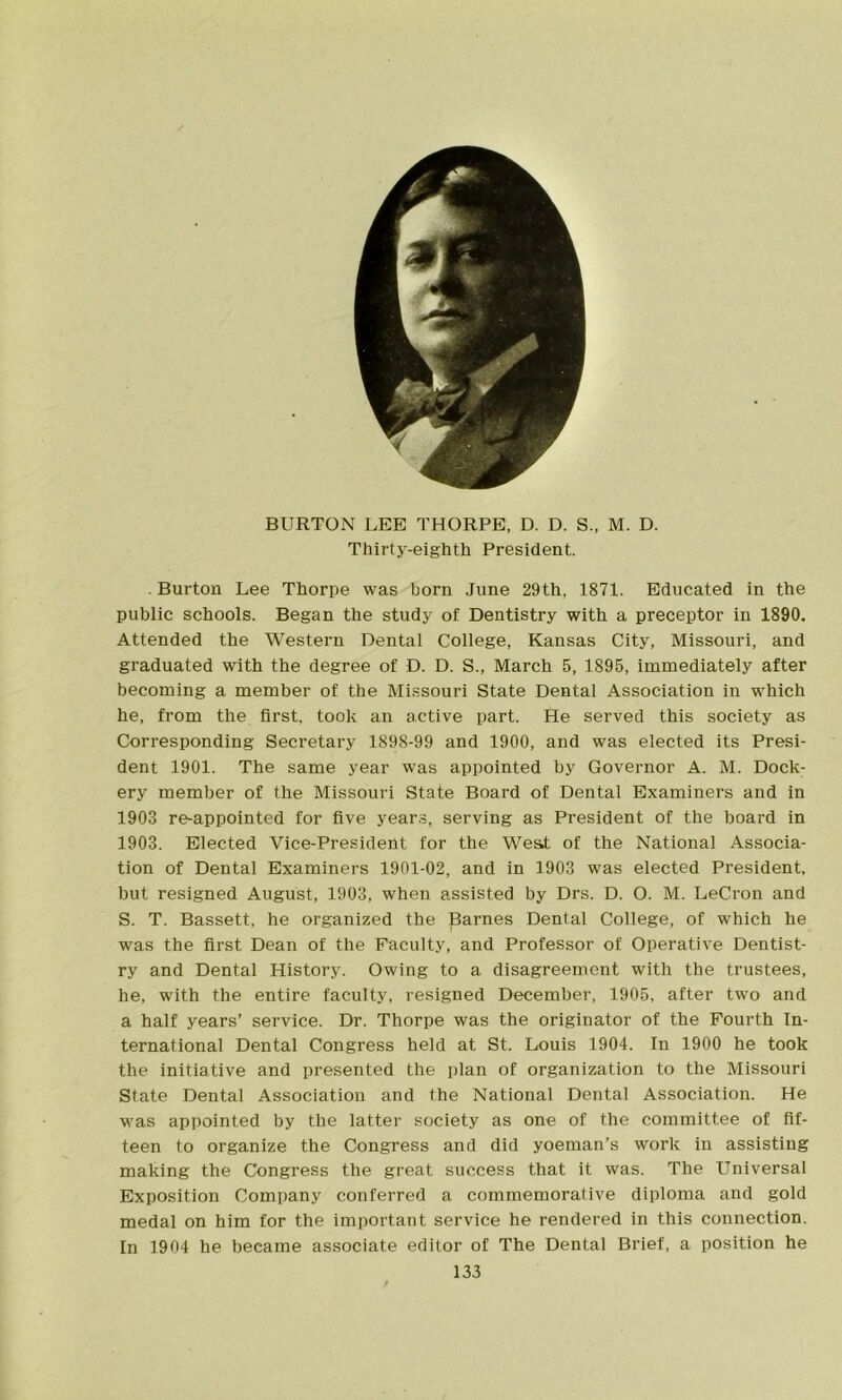 BURTON LEE THORPE, D. D. S., M. D. Thirty-eighth President. Burton Lee Thorpe was born June 29th, 1871. Educated in the public schools. Began the study of Dentistry with a preceptor in 1890. Attended the Western Dental College, Kansas City, Missouri, and graduated with the degree of D. D. S., March 5, 1895, immediately after becoming a member of the Missouri State Dental Association in which he, from the first, took an active part. He served this society as Corresponding Secretary 1898-99 and 1900, and was elected its Presi- dent 1901. The same year was appointed by Governor A. M. Dock- ery member of the Missouri State Board of Dental Examiners and in 1903 re-appointed for five years, serving as President of the board in 1903. Elected Vice-Presideht for the West of the National Associa- tion of Dental Examiners 1901-02, and in 1903 was elected President, hut resigned August, 1903, when assisted by Drs. D. O. M. LeCron and S. T. Bassett, he organized the Barnes Dental College, of which he was the first Dean of the Faculty, and Professor of Operative Dentist- ry and Dental History. Owing to a disagreement with the trustees, he, with the entire faculty, resigned December, 1905, after two and a half years’ service. Dr. Thorpe was the originator of the Fourth In- ternational Dental Congress held at St. Louis 1904. In 1900 he took the initiative and presented the plan of organization to the Missouri State Dental Association and the National Dental Association. He was appointed by the latter society as one of the committee of fif- teen to organize the Congress and did yoeman’s work in assisting making the Congress the great success that it was. The Universal Exposition Company conferred a commemorative diploma and gold medal on him for the important service he rendered in this connection. In 1904 he became associate editor of The Dental Brief, a position he