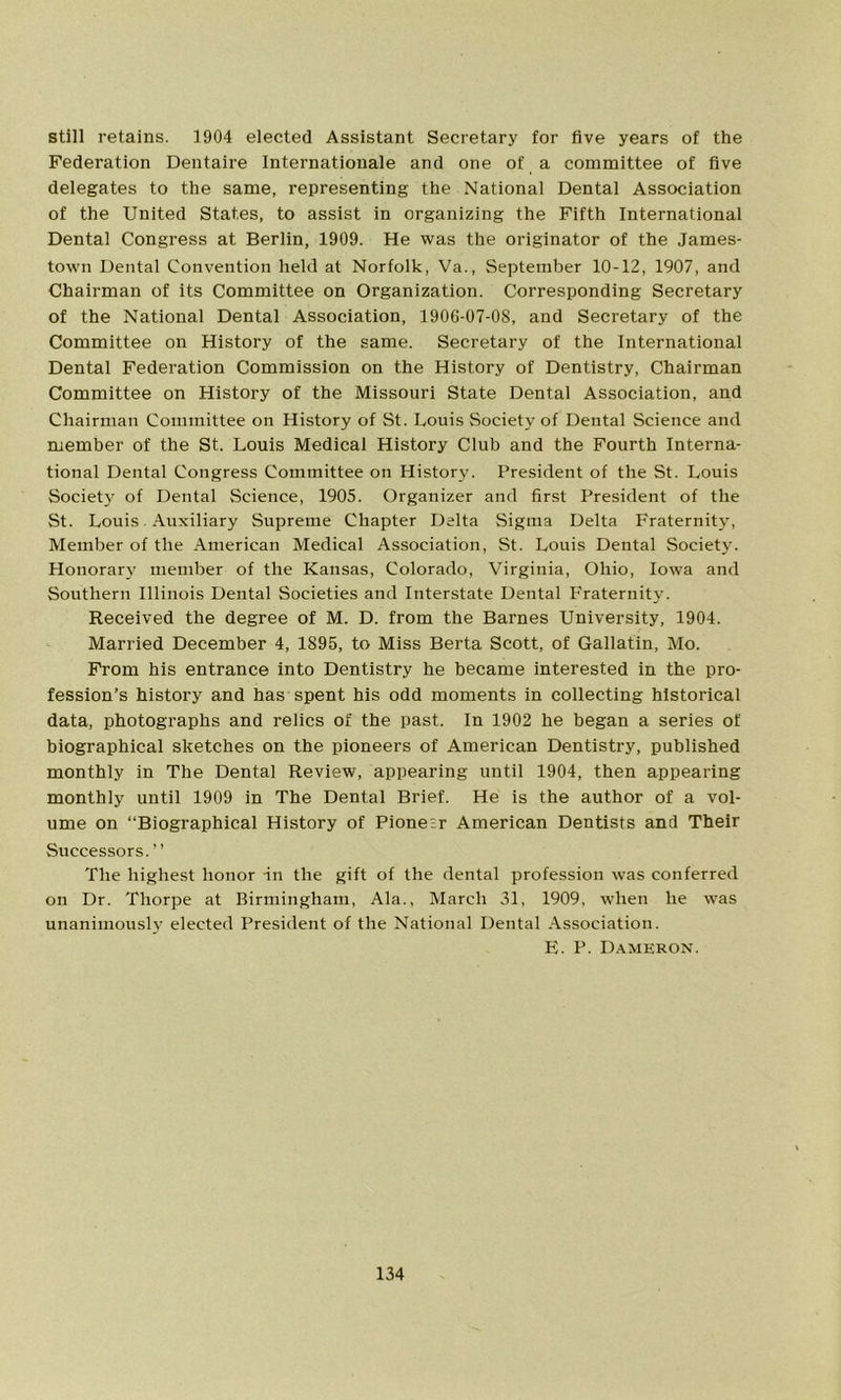 still retains. 1904 elected Assistant Secretary for five years of the Federation Dentaire Internationale and one of a committee of five delegates to the same, representing the National Dental Association of the United States, to assist in organizing the Fifth International Dental Congress at Berlin, 1909. He was the originator of the James- town Dental Convention held at Norfolk, Va., September 10-12, 1907, and Chairman of its Committee on Organization. Corresponding Secretary of the National Dental Association, 1906-07-08, and Secretary of the Committee on History of the same. Secretary of the International Dental Federation Commission on the History of Dentistry, Chairman Committee on History of the Missouri State Dental Association, and Chairman Committee on History of St. Louis Society of Dental Science and member of the St. Louis Medical History Club and the Fourth Interna- tional Dental Congress Committee on History. President of the St. Louis Society of Dental Science, 1905. Organizer and first President of the St. Louis. Auxiliary Supreme Chapter Delta Sigma Delta Fraternity, Member of the American Medical Association, St. Louis Dental Society. Honorary member of the Kansas, Colorado, Virginia, Ohio, Iowa and Southern Illinois Dental Societies and Interstate Dental Fraternity. Received the degree of M. D. from the Barnes University, 1904. Married December 4, 1895, to Miss Berta Scott, of Gallatin, Mo. From his entrance into Dentistry he became interested in the pro- fession’s history and has spent his odd moments in collecting historical data, photographs and relics of the past. In 1902 he began a series of biographical sketches on the pioneers of American Dentistry, published monthly in The Dental Review, appearing until 1904, then appearing monthly until 1909 in The Dental Brief. He is the author of a vol- ume on “Biographical History of Pioneer American Dentists and Their Successors.” The highest honor -in the gift of the dental profession was conferred on Dr. Thorpe at Birmingham, Ala., March 31, 1909, when he was unanimously elected President of the National Dental Association. E. P. Dameron.