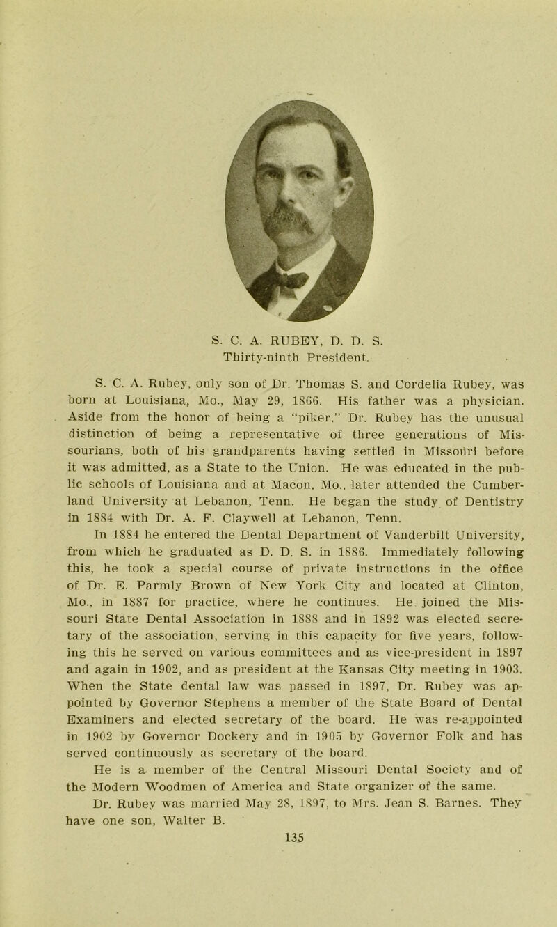 S. C. A. RUBEY, D. D. S. Thirty-ninth President. S. C. A. Rubey, only son of Dr. Thomas S. and Cordelia Rubey, was born at Louisiana, Mo., May 29, 18C6. His father was a physician. Aside from the honor of being a “piker.” Dr. Rubey has the unusual distinction of being a representative of three generations of Mis- sourians, both of his grandparents having settled in Missouri before it was admitted, as a State to the Union. He was educated in the pub- lic schools of Louisiana and at Macon, Mo., later attended the Cumber- land University at Lebanon, Tenn. He began the study of Dentistry in 1884 with Dr. A. F. Claywell at Lebanon, Tenn. In 1884 he entered the Dental Department of Vanderbilt University, from which he graduated as D. D. S. in 1886. Immediately following this, he took a special course of private instructions in the office of Dr. E. Parmly Brown of New York City and located at Clinton, Mo., in 1887 for practice, where he continues. He joined the Mis- souri State Dental Association in 1888 and in 1892 was elected secre- tary of the association, serving in this capacity for five years, follow- ing this he served on various committees and as vice-president in 1897 and again in 1902, and as president at the Kansas City meeting in 1903. When the State dental law was passed in 1S97, Dr. Rubey was ap- pointed by Governor Stephens a member of the State Board of Dental Examiners and elected secretary of the board. He was re-appointed in 1902 by Governor Dockery and in 1905 by Governor Folk and has served continuously as secretary of the board. He is a member of the Central Missouri Dental Society and of the Modern Woodmen of America and State organizer of the same. Dr. Rubey was married May 28, 1S97, to Mrs. Jean S. Barnes. They have one son, Walter B.