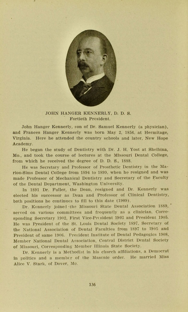 # JOHN HANGER KENNERLY, D. D. S. Fortieth President. John Hanger Kennerly, son of Dr. Samuel Kennerly (a physician), and Frances Hanger Kennerly was born May 2, 1856, at Hermitage, Virginia. Here he attended the country schools and later, New Hope Academy. He began the study of Dentistry with Dr. J. H. Yost at Shelbina, Mo., and took the course of lectures at the Missouri Dental College, from which he received the degree of D. D. S., 1888. He was Secretary and Professor of Prosthetic Dentistry in the Ma- rion-Sims Dental College from 1894 to 1899, when he resigned and was made Professor of Mechanical Dentistry and Secretary of the Faculty of the Dental Department, Washington University. In 1891 Dr. Fuller, the Dean, resigned and Dr. Kennerly was elected his successor as Dean and Professor of Clinical Dentistry, both positions he continues to fill to this date (1909). Dr. Kennerly joined-the Missouri State Dental Association 1S89, served on various committees and frequently as a clinician. Corre- sponding Secretary 1902, First Vice-President 1903 and President 1905. He was President of the St. Louis Dental Society 1897, Secretary of the National Association of Dental Faculties from 1897 to 1905 and President of same 1906. President Institute of Dental Pedagogics 1908, Member National Dental Association, Central District Dental Society of Missouri, Corresponding Member Illinois State Society. Dr. Kennerly is a Methodist in his church affiliations, a Democrat in politics and a member of the Masonic order. He married Miss Alice V. Stark, of Dover, Mo.