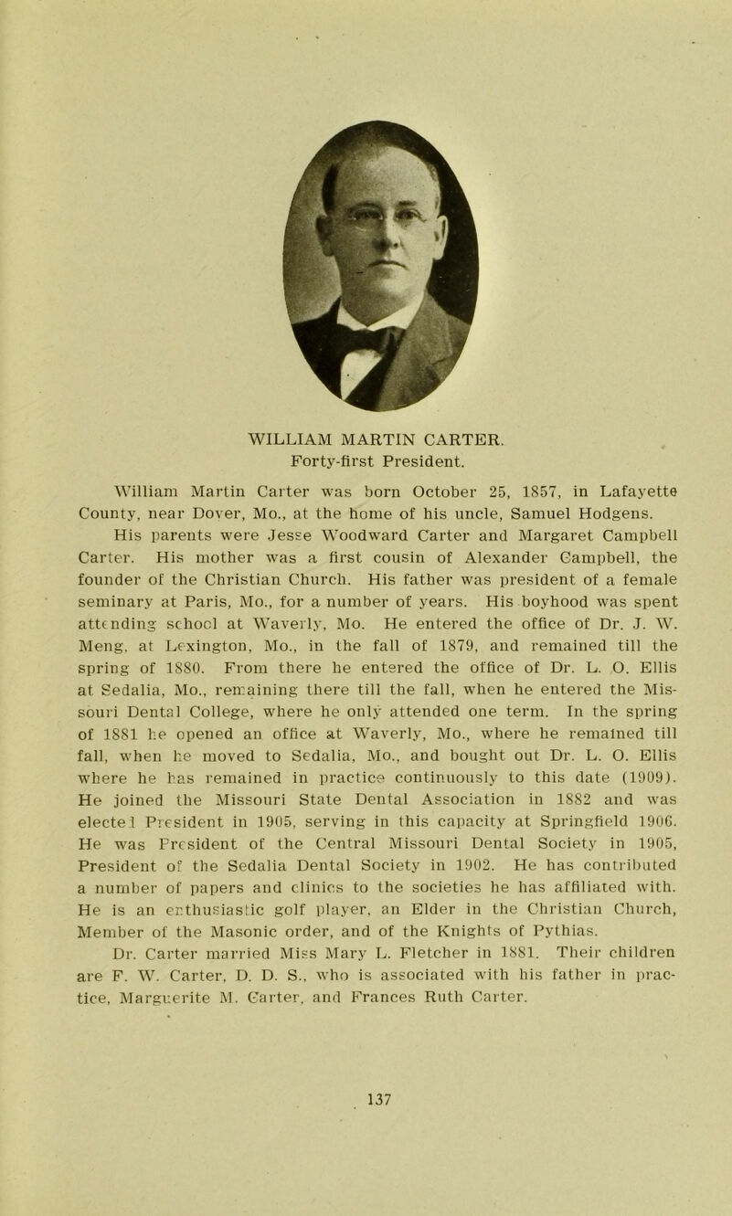 WILLIAM MARTIN CARTER. Forty-first President. William Martin Carter was born October 25, 1857, in Lafayette County, near Dover, Mo., at the home of his uncle, Samuel Hodgens. His parents were Jesse Woodward Carter and Margaret Campbell Carter. His mother was a first cousin of Alexander Campbell, the founder of the Christian Church. His father was president of a female seminary at Paris, Mo., for a number of years. His boyhood was spent attending school at Waverly, Mo. He entered the office of Dr. J. W. Meng, at Lexington, Mo., in the fall of 1879, and remained till the spring of 1880. From there he entered the office of Dr. L. O. Ellis at Sedalia, Mo., remaining there till the fall, when he entered the Mis- souri Dental College, where he only attended one term. In the spring of 1881 he opened an office at Waverly, Mo., where he remained till fall, when he moved to Sedalia, Mo., and bought out Dr. L. O. Ellis where he has remained in practice continuously to this date (1909). He joined the Missouri State Dental Association in 1882 and was electel President in 1905, serving in this capacity at Springfield 1906. He was President of the Central Missouri Dental Society in 1905, President of the Sedalia Dental Society in 1902. He has contributed a number of papers and clinics to the societies he has affiliated with. He is an enthusiastic golf player, an Elder in the Christian Church, Member of the Masonic order, and of the Knights of Pythias. Dr. Carter married Miss Mary L. Fletcher in 1881. Their children are F. W. Carter, D. D. S., who is associated with his father in prac- tice, Marguerite M. Carter, and Frances Ruth Carter.