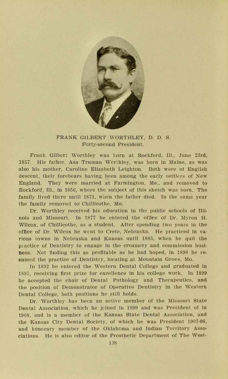 FRANK GILBERT WORTHLEY, D. D. S. Forty-second President. Frank Gilbert Wortbley was torn at Rockford, 111., June 23rd, 1857. His father, Asa Truman Worthley, was born in Maine, as was also his mother, Caroline Elizabeth Leighton. Both were of English descent, their forebears having been among the early settlers of New England. They were married at Farmington, Me., and removed to Rockford, 111., in 185G, where the subject of this sketch was born. The family lived there until 1871, when the father died. In the same year the family removed to Chillicothe, Mo. Dr. Worthley received his education in the public schools of Illi- nois and Missouri. In 1877 he entered the office of Dr. Myron H. Wilcox, of Chillicothe, as a student. After spending two years in the office of Dr. Wilcox he went to Crete, Nebraska. He practiced in va- rious towns in Nebraska and Kansas until 1S85, when he quit the practice of Dentistry to engage in the creamery and commission busi- ness. Not finding this as profitable as he had hoped, in 1890 he re- sumed the practice of Dentistry, locating at Mountain Grove, Mo. In 1S92 he entered the Western Dental College and graduated in 1895, receiving first prize for excellence in his college work. In 1899 he accepted the chair of Dental Pathology and Therapeutics, and the position of Demonstrator of Operative Dentistry in the Western Dental College, both positions he still holds. Dr. Worthley has been an active member of the Missouri State Dental Association, which he joined in 1899 and was President of in 1908, and is a member of the Kansas State Dental Association, and the Kansas City Dental Society, of which he was President 1907-08, and honorary member of the Oklahoma and Indian Territory Asso- ciations. He is also editor of the Prosthetic Department of The West-