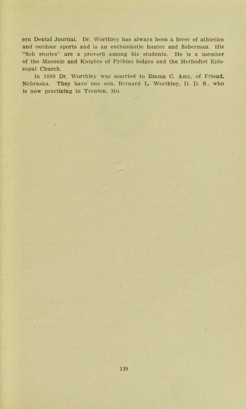 ern Dental Journal. Dr. Worthley has always been a lover of athletics and outdoor sports and is an enthusiastic hunter and fisherman. His “fish stories’’ are a proverb among his students. He is a member of the Masonic and Knights of Pythias lodges and the Methodist Epis- copal Church. In 18S0 Dr. Worthley was married to Emma C. Amy, of Friend, Nebraska. They have one son, Bernard L. Worthley, D. D. S., who is now practicing in Trenton, Mo.