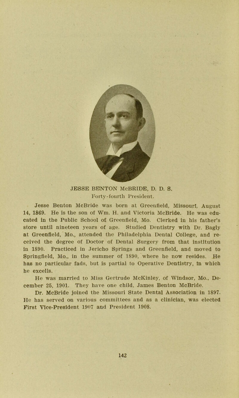 JESSE BENTON McBRIDE, D. D. S. Forty-fourth President. Jesse Benton McBride was born at Greenfield, Missouri. August 14, 1869. He is the son of Wm. H. and Victoria McBride. He was edu- cated in the Public School of Greenfield, Mo. Clerked in his father’s store until nineteen years of age. Studied Dentistry with Dr. Bagly at Greenfield, Mo., attended the Philadelphia Dental College, and re- ceived the degree of Doctor of Dental Surgery from that institution in 1890. Practiced in Jericho Springs and Greenfield, and moved to Springfield, Mo., in the summer of 1890, where he now resides. He has no particular fads, but is partial to Operative Dentistry, In which he excells. He was married to Miss Gertrude McKinley, of Windsor, Mo., De- cember 25, 1901. They have one child, James Benton McBride. Dr. McBride joined the Missouri State Dental Association in 1897. He has served on various committees and as a clinician, was elected First Vice-President 1907 and President 1908.