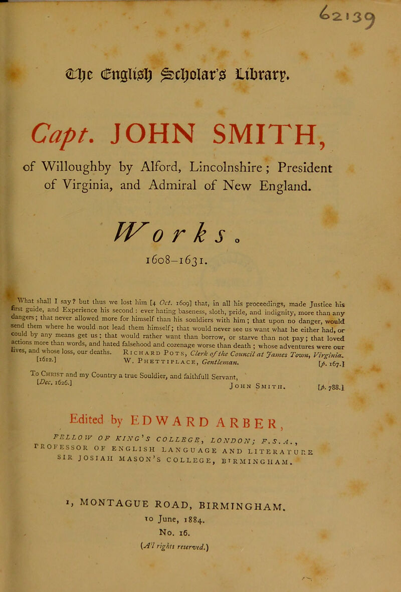 Capt. JOHN SMITH, of Willoughby by Alford, Lincolnshire; President of Virginia, and Admiral of New England. TV 0 r k s . 1608-1631. What shall I say ? but thus we lost him [4 Oct. 1609] that, in all his proceedings, made Justice his hrst guide, and Experience his second : ever hating baseness, sloth, pride, and indignity, more than any dangers; that never allowed more for himself than his souldiers with him; that upon no danger, would send them where he would not lead them himself; that would never see us want what he either had, or could by any means get us; that would rather want than borrow, or starve than not pay; that loved actions more than words, and hated falsehood and cozenage worse than death ; whose adventures were our tives, and whose loss, our deaths. RichardPots, Clerk of the Council at James Town, Virginia. W- Phettiplace, Gr«i;/rwa«. [/». 167.I To Christ and my Country a true Souldier, and faithfull Servant, \.Dcc. 1626.] John Smith. [A 788.1 Edited by EDWARD ARBER, FELLOW OF KIPIG'S COLLEGE, LONDON; F.S.A., rROEESSOR OF ENGLISH LANGUAGE AND LITERATURE SIR JOSIAH mason’s COLLEGE, BTRMINGHAM. MONTAGUE ROAD, BIRMINGHAM. 10 June, 1884. No. 16. (yf'Z rightt reserved.)