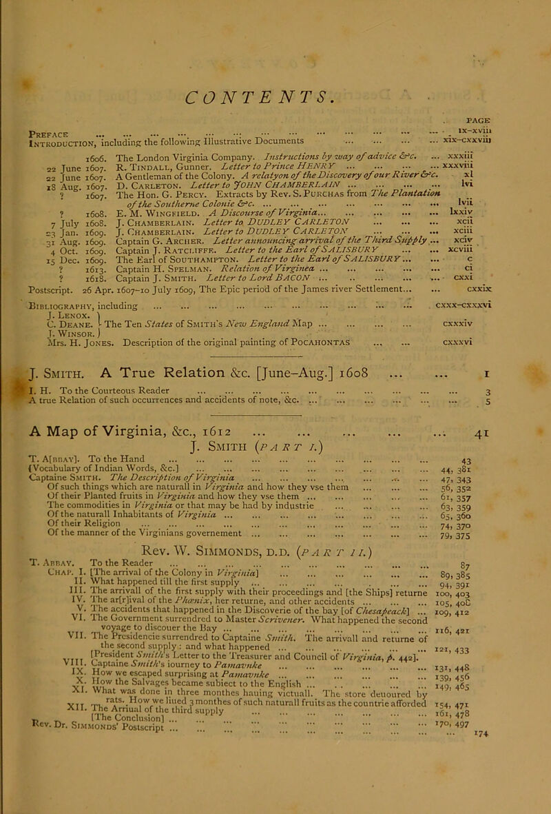 CONTENTS Preface ... ... — Introduction, includinff the following Illustrative JJocuments PAGE ■ ix-xviii .. xix-cxxvui 1606. 22 June 1607. 22 June 1607. 18 Aug. 1607. ? 1607. ? 1608. 7 July 1608. 23 Jan. 1609. 31 Aug. 1609. 4 Oct. i6og. 15 Dec. 1609. ? 1613. ? 1618. 26 Apr. Postscript. The London Virginia Company. Instructions by way of advice &=c. R. Tindall, Gunner. Letter to Prince HENR Y A Gentleman of the Colony. A relatyon of the Discovery of our R iver&‘c. D. Carleton. Letter to yoHN CHAMBERLAIN ... ... The Hon. G. Percy. Extracts by Rev. S. Purchas from The Plantation of the Southeme Colonie ^^c. ... ... E. M. Wingfield. A Discourse ofVirghiia J. Chamberlain. Letter to DUDLEY CARLETON J. Chamberlain. Letter to DUDLEY CARLETON ... Captain G. Archer. Letter annoimcing arrival of the Third Supply ... Captain J. Ratcliffk. Letter to the Earl of SALISBURY The Earl of Southampton. Letter to the Earl of SALISBURY.. Captain H. Spelman. Relation of Virginea Captain J. Smith. Letter to Lord BACON ,.. 1607-10 July 1609, The Epic period of the James river Settlement.. XXXIU xxxviii xl Ivi Ivii Ixxiv xcii xciii xciv ... xcviii ' Cl exxi cxxuc Bibliography, including J. Lenox. I C. Deane, r The Ten States of Smith's New England Map J. WiNSOR. ) Mrs. H. Jones. Description of the original painting of Pocahontas J. Smith. A True Relation &c. [June-Aug.] 1608 I. H. To the Courteous Reader A true Relation of such occurrences and accidents of note, &c cxxx-cxxxvi ... cxxxiv ... cxxxvi A Map of Virginia, &c., 1612 J. Smith (part /.) T. AIbbay]. To the Hand (Vocabulary of Indian Words, &c.] Captaine Smith. The Description of Virginia Of such things which are naturall in Virginia and how they vse them Of their Planted fruits in Virginia and how they vse them ... The commodities in Virginia or that may be had by industrie Of the naturall Inhabitants of Virginia Of their Religion Of the manner of the Virginians governement Rev. W. SiMMONDS, D.D. (p A R T II.) T. .\bbay. To the Reader Chap. I. [The arrival of the Colony in Virginia^ H. What happened till the first supply HI. The arriyall of the first supply with their proceedings and [the Ships] returne IV. The ar[r]ival of the Phoenix, her returne, and other accidents V. The accidents that happened in the Discoverie of the bay [of Chesapeack\ ... VI. The Government surrendred to IslasAxx Scrivener. What happened the second voyage to discouer the Bay VII. The Prcsidencie surrendred to Captaine Smith. The arrivall and returne of the second supply : and what happened inn s Letter to the Trea.surer and Council of Virginia, p. 442]. Vlll. Captaine ^>«<f/j’s lourney to Pawat'HAff IX. How we escaped surprising at Pamavnke ! Yi' Salvages became subiect to the English XI. What WM done in three monthes hauing victuall. The store deuoured by YTT -m. How we lined 3 monthes of such naturall fruits as the countric afforded All. 1 he Arnual of the third supply [The Conclusion] Kev. Dr. Si.MMONDS’Postscript ’’’ ’’’ 41 43 44> 381 47. 343 56, 352 61. 357 63. 359 65, 360 74. 370 79, 37S 87 89.385 94. 391 100, 403 los, 40C 109, 412 116, 42Z 121. 433 131. 448 139. 456 149. 465 154. 471 161, 478 T70. 497 174