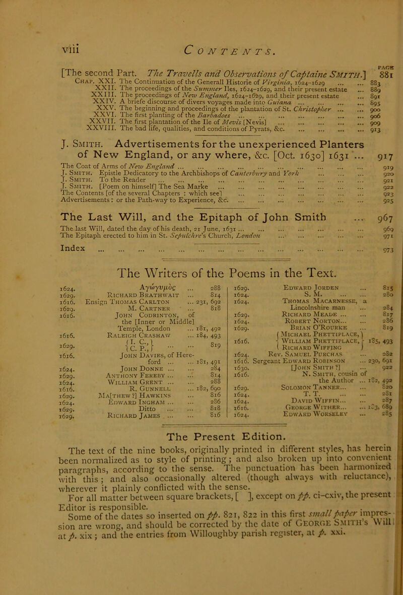 [The second Part. The Travells and Observations of Captaine Smithi\ 88 i Chap. XXI. I he Continuation of the Generali Historic of Virginia, 1624-1629 883 XXII. The proceedings of the lies, 1624-1629, and their present estate „. 889 XXIII. The proceedings of 1624-1649, and their present estate ... 891 XXIV. A bnefe discourse of divers voyages made into 895 XXV. The beginning and proceedings of the plantation of St. Christopher 900 XXVI. The first planting of the Barbadoes 906 XXVII. The first plantation of the He of [Nevis] 909 XXVIII. The bad life, qualities, and conditions of Pyrats, &c 913 J. Smith. Advertisements for the unexperienced Planters of New England, or any where, &c. [Oct. 1630] 1631“... The Coat of Arms of New England ... J. Smith. Epistle Dedicatory to the Archbishops of CaKferAr/O'and Vorh J. Smith. To the Reader J. Smith. [Poem on himself] The Sea Marke The Contents [of the several Chapters : which see] Advertisements: or the Path-way to Experience, &c 917 919 920 921 922 9*3 925 The Last Will, and the Epitaph of John Smith The last Will, dated the day of his death, 21 June, 1631 The Epitaph erected to him in St. Sepulchre's Church, London ...• 967 969 971 Index 973 The Writers of the Poems in the Text. 1624. kyrnyv^oQ ... 288 1629. Richard Brathwait ... 814 1616. Ensign Thomas Carlton ... 231, 692 1629. M. Cartner ... 818 1616. John Codrinton, of the [Inner or Middle] Temple, London ... 181, 492 1616. Raleigh Crashaiv ... 184, 493 {c. p.;} 1616. John Davies, of Here- ford 181, 491 1624. John Donne 284 1629. Anthony Feredy 814 1624. William Ghent 288 1616. R. Gunnell ... 182,690 1629. Ma[thew ?] Hawkins ... 816 1624. Edward Ingham 286 1629. Ditto ... ... 818 1629. Richard James 816 i629» Edward Jorden 815 1624. S. M 280 1624. Thomas Macarnesse, a Lincolnshire man 284 1629. Richard Meade 817 1624. Robert Norton 2S6 1629. Brian O’Rourke ( Michael Phettiplace, ] •j William Phettitlace, - 1 Richard WiFFiNC } 819 1616. 185, 493 1624. Rev. Samuel Purch.\s 2S2 1616. Sergeant Edward Robinson 230, 691 1630. [John Smith ?] 922 1616. N. S.MITII, cousin of the Author ... 182, 49* 1629. Solomon Tanner S2O 1624. T. T 2$X 1624. David Wiffin 2S7 i6t6. George Wither 1C3, 689 1624. Edward Worselev 00 Ln The Present Edition. The text of the nine books, originally printed in different styles, has herein been normalized as to style of printing; and also broken up into convenient paragraphs, according to the sense. The punctuation has been harmonized with this; and also occasionally altered (though always with reluctance), wherever it plainly conflicted with the sense. For all matter between square brackets, [ ], except on pp. ci-cxiv, the present Editor is responsible. . , . - 1, . j. • Some of the dates so inserted on pp. 821, 822 m this first small paper impres- sion are wrong, and should be corrected by the date of GEORGE Smith s Willlj at p. xix ; and the entries from Willoughby parish register, at p. xxi.