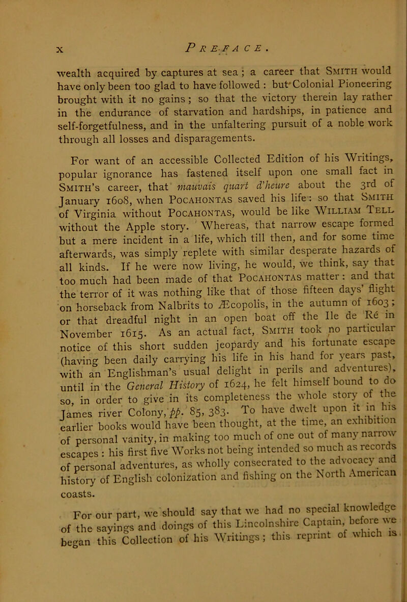 wealth acquired by ca.ptures at sea; a career that Smith would have only been too glad to have followed : but* Colonial Pioneering brought with it no gains; so that the victory therein lay rather in the endurance of starvation and hardships, in patience and self-forgetfulness, and in the unfaltering pursuit of a noble work through all losses and disparagements. For want of an accessible Collected Edition of his Writings, popular ignorance has fastened itself upon one small fact in Smith’s career, that mauvais quart d’heure about the 3rd of January 1608, when Pocahontas saved his life-: so that Smith of Virginia without Pocahontas, would be like William Tell without the Apple story. Whereas, that narrow escape formed but a mere incident in a life, which till then, and for some time afterwards, was simply replete with similar desperate hazards of all kinds. If he were now living, he would, we think, say that too much had been made of that Pocahontas matter: and that the terror of it was nothing like that of those fifteen days flight on horseback from Nalbrits to ^copolis, in the autumn of 1603 ; or that dreadful night in an open boat off the He de November 1615. As an actual fact. Smith took no particular notice of this short sudden jeopardy and his fortunate escape (having been daily carrying his life in his hand for years past, with an Englishman’s usual delight in perils and adventures), ^ until in the General History of 1624, he felt himself bound to do ■. so in order to give in its completeness the whole story of the Tames river Colony, /.i!..'85, 383. To have dwelt upon it m Jus : earlier books would have been thought, at the time, an exhibition of personal vanity, in making too much of one out of many narrow 1 escapes : his first five Works not being intended so much as records J of personal adventures, as wholly consecrated to the advocacy and i history of English colonization and fishing on the North American coasts. i For our part, we should say that we had no special knowledge ) of the sayings and doings of this Lincolnshire be'-an this Collection of his Wntmgs; this reprint of ^^hlch (