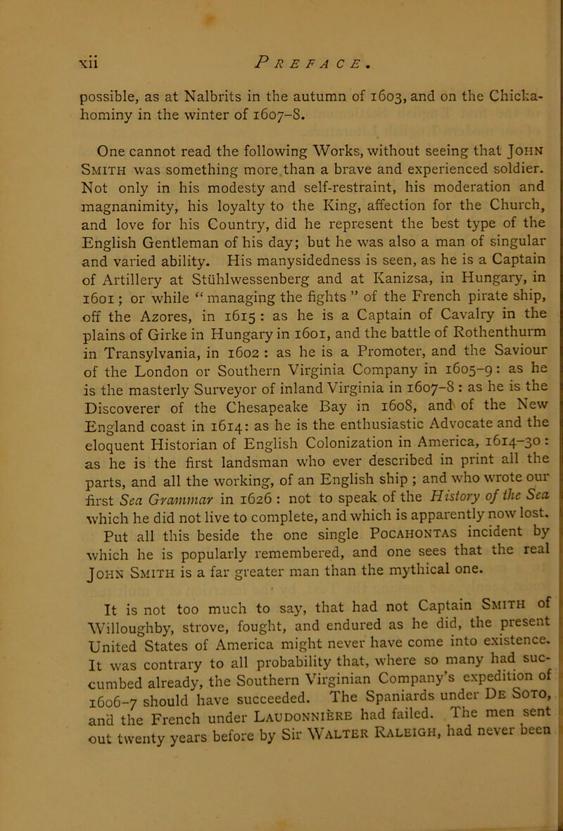 possible, as at Nalbrits in the autumn of 1603, and on the Chicka- hominy in the winter of 1607-8. One cannot read the following Works, without seeing that John Smith was something more than a brave and experienced soldier. Not only in his modesty and self-restraint, his moderation and magnanimity, his loyalty to the King, affection for the Church, and love for his Country, did he represent the best type of the English Gentleman of his day; but he was also a man of singular and varied ability. His manysidedness is seen, as he is a Captain of Artillery at Stiihlwessenberg and at Kanizsa, in Hungary, in 1601; or while “ managing the fights ” of the French pirate ship, off the Azores, in 1615 : as he is a Captain of Cavalry in the plains of Girke in Hungary in 1601, and the battle of Rothenthurm in Transylvania, in 1602 : as he is a Promoter, and the Saviour of the London or Southern Virginia Company in 1605-9: as he is the masterly Surveyor of inland Virginia in 1607—8 : as he is the Discoverer of the Chesapeake Bay in 1608, and'' of the New England coast in 1614: as he is the enthusiastic Advocate and the eloquent Historian of English Colonization in America, 1614-30: as he is the first landsman who ever described in print all the parts, and all the working, of an English ship ; and who wrote our first Sea Grammar in 1626 : not to speak of the History of the Sea which he did not live to complete, and which is apparently now lost. Put all this beside the one single Pocahontas incident by which he is popularly remembered, and one sees that the real John Smith is a far greater man than the mythical one. | It is not too much to say, that had not Captain Smith of I Willoughby, strove, fought, and endured as he did, the present I United States of America might never have come into existence. I It was contrary to all probability that, where so many had sue- ^ cumbed already, the Southern Virginian Company’s expedition of !< 1606-7 should have succeeded. The Spaniards under De Soto, « and the French under Laudonniere had failed. The men sent : out twenty years before by Sir Walter Raleigh, had never been :i