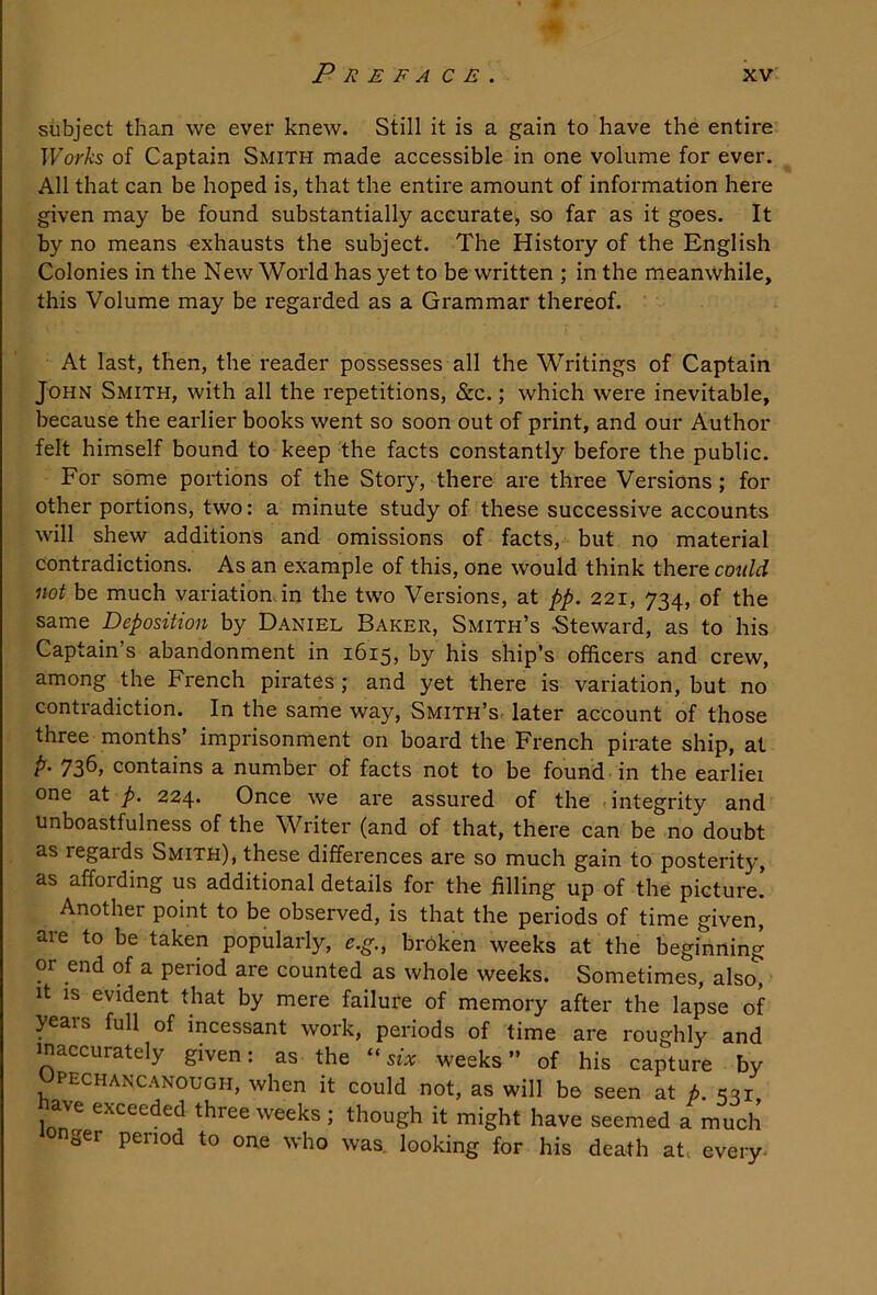 subject than we ever knew. Still it is a gain to have the entire Works of Captain Smith made accessible in one volume for ever. All that can be hoped is, that the entire amount of information here given may be found substantially accurate, so far as it goes. It by no means exhausts the subject. The History of the English Colonies in the New World has yet to be written ; in the meanwhile, this Volume may be regarded as a Grammar thereof. At last, then, the reader possesses all the Writings of Captain John Smith, with all the repetitions, &c.; which were inevitable, because the earlier books went so soon out of print, and our Author felt himself bound to keep the facts constantly before the public. For some portions of the Story, there are three Versions; for other portions, two: a minute study of these successive accounts will shew additions and omissions of facts, but no material contradictions. As an example of this, one would think there cotdd not be much variation in the two Versions, at pp. 221, 734, of the same Deposition by Daniel Baker, Smith’s -Steward, as to his Captain’s abandonment in 1615, by his ship’s offieers and crew, among the French pirates ; and yet there is variation, but no contradiction. In the same way, Smith’s later account of those three months’ imprisonment on board the French pirate ship, at p. 736, contains a number of facts not to be found in the earliei one at p. 224. Once we are assured of the - integrity and unboastfulness of the Writer (and of that, there can be no doubt as regards Smith), these differences are so much gain to posterity, as affording us additional details for the filling up of the picture! Another point to be observed, is that the periods of time given, aie to be taken popularly, e.g., broken weeks at the beginning or end of a peiiod are counted as whole weeks. Sometimes, also. It IS evident that by mere failure of memory after the lapse of years full of incessant work, periods of time are roughly and ^accurately given. as the “ six weeks ” of his capture by Upechancanough, when it could not, as will be seen at p. *531 ave exceeded three weeks ; though it might have seemed a much nger period to one who was. looking for his death at. every^