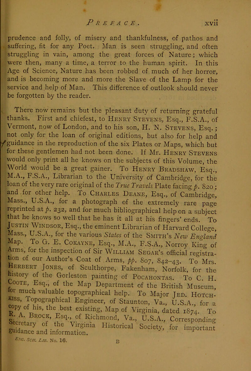 prudence and folly, of misery and thankfulness, of pathos and suffering, fit for any Poet. Man is seen struggling, and often struggling in vain, among the great forces of Nature; which were then, many a time, a terror to the human spirit. In this Age of Science, Nature has been robbed of much of her horror, and is becoming more and more the Slave of the Lamp for the service and help of Man. This difference of outlook should never be forgotten by the reader. There now remains but the pleasant duty of returning grateful thanks. First and chiefest, to Henry Stevens, Esq., F.S.A., of Vermont, now of London, and to his son, H. N. Stevens, Esq. ; not only for the loan of original editions, but also for help and ^guidance in the reproduction of the six Plates or Maps, which but for these gentlemen had not been done. If Mr. Henry Stevens would only print all he knows on the subjects of this Volume, the World would be a great gainer. To Henry Bradshaw, Esq., M.A., F.S.A., Librarian to the University of Cambridge, for the loan of the very rare original of the True Travels Plate facing p. 820 ; and for other help. To Charles Deane, Esq., of Cambridge, Mass., U.S.A., for a photograph of the extremely rare page reprinted at 232, and for much bibliographical help on a subject that he knows so well that he has it all at his fingers’ ends. To Justin Windsor, Esq., the eminent Librarian of Harvard College, Mass., U.S.A., for the various States of the Smith’s New England Map. To G. E. Coi^ayne, Esq., M.A., F.S.A., Norroy King of Arms, for the inspection of Sir William Segar’s official registra- hon of our Author’s Coat of Arms, pp. 807, 842-43. To Mrs. Herbert Jones, of Sculthorpe, Fakenham, Norfolk, for the history of the Gorleston painting of Pocahontas. To C. H. CooTE, Esq., of the Map Department of the British Museum, lor much valuable topographical help. To Major Jed. Hotch- kiss, Topographical Engineer, of Staunton, Va., U.S.A., for a existing. Map of Virginia, dated 1874. To R. A Brock, Esq. of Rkhmond, Va., U.S.A., Corresponding guidanJand infomlS!’''' important Exg. Self, Lid, No. 16. p.