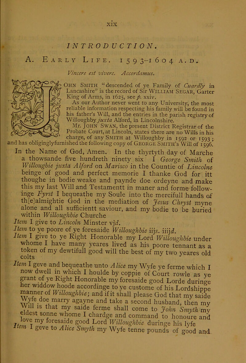 INTRODUCTION. A. Early Life. 159 3-1 604 a . d . Vincere est viverc. Accordamus. Ohn Smith “descended of ye Family of Cicardly in Lancashire is the record of Sir William Segar, Garter King of Arms, in 1625, see/, x.xiv. As our Author never went to any University, the most reliable information respecting his family will be found in his father’s Will, and the entries in the parish registry of Willoughby juxta Alford, in Lincolnshire. Mr. John Swan, the present District Registrar of the Probate Court, at Lincoln, states there are no Wills in his charge, of any Smith at Willoughby in 1592 or 1593 ; and has obliginglyfurnished the following copy of George Smith’s Will of 1596.’ In the Name of God, Amen. In the thyrtyth day of Marche a thowsande five hundreth ninety six I George Smith of Willougbie juxta Alford on Marisco in the Countie of Lincolne beinge of good and perfect memorie I thanke God for itt thoughe in bodie weake and paynde doe ordeyne and make this my last Will and Testamentt in maner and forme follow- inge Fyrst I bequeathe my Soule into the mercifull hands of th[e]almightie God in the mediation of Jesus Chryst myne alpne and all sufficientt saviour, and my bodie to be buried within WilloiLghbie Churche Item I give to Lincoln Minster vj'rf. Item to ye poore of ye foresaide Willoughbie iijs. iiij^^. Item I give to ye Right Honorable my Lord Willoughbie under whome I have many yeares lived as his poore tennant as a token of my dewtifull good will the best of my two yeares old Item I geve and bequeathe unto Alice my Wyfe ye ferme which I now dwell in which I houlde by coppie of Court rowle as ye grant of ye Right Honorable my foresaide good Lorde durinne her widdow hoode accordmge to ye custome of his Lordshippe manner of Willoughbie) and if it shall please God that my saide Wyfe doe marry agayne and take a second husband, then my Will IS that my saide ferme shall come to John Smyth vm eldest sonne whome I chardge and command to honoure and foresaide good Lord Willoughbie duringe his lyfe m geve to Alice Smyth my Wyfe tenne pounds of good and