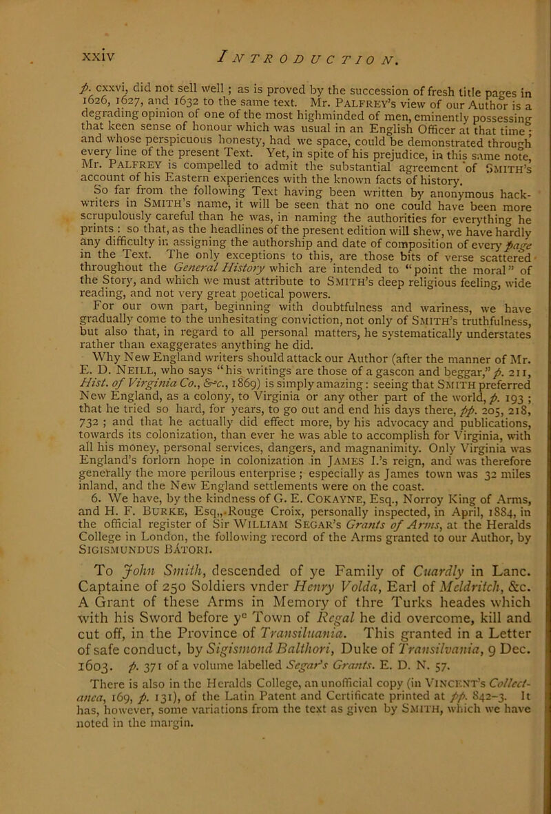 cxxvi, did not sell well ; as is proved by the succession of fresh title paees in 1626, 1627, and 1632 to the same text. Mr. Palfrey’s view of our Author is a degrading opinion of one of the most highminded of men, eminently possessing that keen sense of honour which was usual in an English Officer at that time * and whose perspicuous honesty, had we space, could be demonstrated throuf^h every line of the present Text. Yet, in spite of his prejudice, in this same note Mr. Palfrey is compelled to admit the substantial agreement *of Smith’s account of his Eastern experiences with the known facts of history. So far from the following Text having been written by anonymous hack- writers in Smith’s name, it will be seen that no one could have been more scrupulously careful than he was, in naming the authorities for everything he prints : so that, as the headlines of the present edition will shew, we have hardly any difficulty in assigning the authorship and date of composition of every page in the Text. The only exceptions to this, are those bits of verse scattered • throughout the General Histojy which, are intended to “point the moral” of the Story, and which we must attribute to Smith’s deep religious feeling, wide reading, and not very great poetical powers. For our own part, beginning with doubtfulness and wariness, we have gradually come to the unhesitating conviction, not only of Smith’s truthfulness, but also that, in regard to all personal matters, he systematically understates rather than exaggerates anything he did. Why New England writers should attack our Author (after the manner of Mr. E. D. Neill, who says “his writings are those of agascon and beggar,”/>. 211, Hist, of Virginia Co., 6r=>e., 1869) is simply amazing: seeing that S.MITH preferred New England, as a colony, to Virginia or any other part of the world, p. 193 ; that he tried so hard, for years, to go out and end his days there, pp. 205, 218, 732 ; and that he actually did effect more, by his advocacy and publications, towards its colonization, than ever he was able to accomplish for Virginia, with all his money, personal services, dangers, and magnanimity. Only Virginia was England’s forlorn hope in colonization in J.4.MES I.’s reign, and was therefore genetally the more perilous enterprise ; especially as James town was 32 miles inland, and the New England settlements were on the coast. 6. We have, by the kindness of G. E. Cokayne, Esq., Norroy King of .A.rms, and H. F. Burke, Esq„.Rouge Croix, personally inspected, in April, 1884, in the official register of Sir William Segar’s Grants of Arms, at the Heralds College in London, the following record of the Arms granted to our Author, by SiGISMUNDUS BAtORI. To John Smith, descended of ye Family of Cuardly in Lane. Captaine of 250 Soldiers vnder Henry Volda, Earl oi Meldritch, &c. A Grant of these Arms in Memory of thre Turks heades which with his Sword before y*^ Town of Regal he did overcome, kill and, cut off, in the Province of Transilnania. This granted in a Letter of safe conduct, by Sigisinond Balthori, Duke of Transilvania, 9 Dec. 1603. p. 371 of a volume labelled Segar^s Grants. E. D. N. 57. There is also in the Heralds College, an unofficial copy (in Vincent’s Collect- anea, 169, p. 131), of the Latin Patent and Certificate printed at pp. 842-3. It has, however, some variations from the text as given by S.MiTH, which we have noted in the margin.